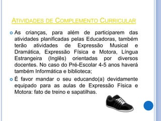 ATIVIDADES DE COMPLEMENTO CURRICULAR
 As crianças, para além de participarem das
  atividades planificadas pelas Educadoras, também
  terão atividades de Expressão Musical e
  Dramática, Expressão Física e Motora, Língua
  Estrangeira (Inglês) orientadas por diversos
  docentes. No caso do Pré-Escolar 4-5 anos haverá
  também Informática e biblioteca;
 É favor mandar o seu educando(a) devidamente
  equipado para as aulas de Expressão Física e
  Motora: fato de treino e sapatilhas.
 