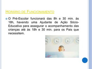 HORÁRIO DE FUNCIONAMENTO
   O Pré-Escolar funcionará das 8h e 30 min. às
    18h, havendo uma Ajudante de Ação Sócio-
    Educativa para assegurar o acompanhamento das
    crianças até às 18h e 30 min. para os Pais que
    necessitem.
 