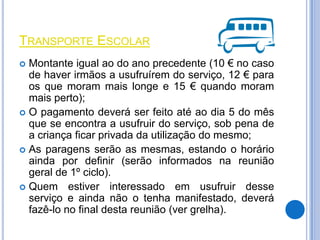 TRANSPORTE ESCOLAR
 Montante igual ao do ano precedente (10 € no caso
  de haver irmãos a usufruírem do serviço, 12 € para
  os que moram mais longe e 15 € quando moram
  mais perto);
 O pagamento deverá ser feito até ao dia 5 do mês
  que se encontra a usufruir do serviço, sob pena de
  a criança ficar privada da utilização do mesmo;
 As paragens serão as mesmas, estando o horário
  ainda por definir (serão informados na reunião
  geral de 1º ciclo).
 Quem estiver interessado em usufruir desse
  serviço e ainda não o tenha manifestado, deverá
  fazê-lo no final desta reunião (ver grelha).
 