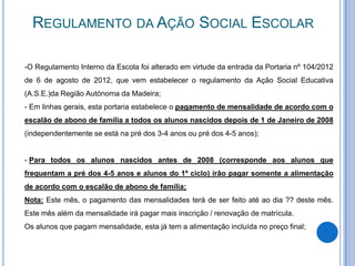 REGULAMENTO DA AÇÃO SOCIAL ESCOLAR

-O Regulamento Interno da Escola foi alterado em virtude da entrada da Portaria nº 104/2012
de 6 de agosto de 2012, que vem estabelecer o regulamento da Ação Social Educativa
(A.S.E.)da Região Autónoma da Madeira;
- Em linhas gerais, esta portaria estabelece o pagamento de mensalidade de acordo com o
escalão de abono de família a todos os alunos nascidos depois de 1 de Janeiro de 2008
(independentemente se está na pré dos 3-4 anos ou pré dos 4-5 anos);


- Para todos os alunos nascidos antes de 2008 (corresponde aos alunos que
frequentam a pré dos 4-5 anos e alunos do 1º ciclo) irão pagar somente a alimentação
de acordo com o escalão de abono de família;
Nota: Este mês, o pagamento das mensalidades terá de ser feito até ao dia ?? deste mês.
Este mês além da mensalidade irá pagar mais inscrição / renovação de matrícula.
Os alunos que pagam mensalidade, esta já tem a alimentação incluída no preço final;
 