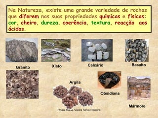 Na Natureza, existe uma grande variedade de rochas que  diferem  nas suas propriedades  químicas  e  físicas :  cor ,  cheiro ,  dureza ,  coerência ,  textura ,  reacção  aos ácidos .  Xisto Granito Argila Calcário Obsidiana Basalto Mármore 