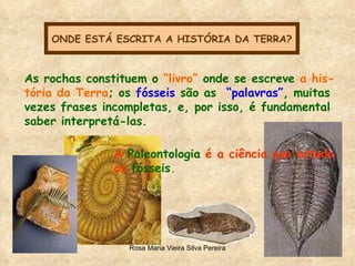ONDE ESTÁ ESCRITA A HISTÓRIA DA TERRA? As rochas constituem o  “livro”  onde se escreve  a his- tória da Terra ; os  fósseis  são as  “palavras” , muitas  vezes frases incompletas, e, por isso, é fundamental saber interpretá-las. A  Paleontologia  é a ciência que estuda os  fósseis . 
