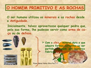 O HOMEM PRIMITIVO E AS ROCHAS O ser humano utilizou os  minerais  e as  rochas  desde a  Antiguidade . Inicialmente, talvez aproveitasse qualquer pedra que, pela sua forma, lhe pudesse servir como  arma de ca- ça  ou de  defesa . Com o  sílex ,  mineral duro e que adquire formas cortantes ao ser  partido, o homem  pré-histórico fabricou  machados rudimentares . 