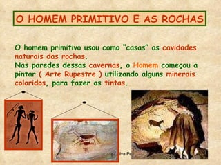 O HOMEM PRIMITIVO E AS ROCHAS O homem primitivo usou como “casas” as  cavidades   naturais das rochas . Nas paredes dessas  cavernas , o  Homem  começou a pintar  ( Arte Rupestre )  utilizando alguns  minerais  coloridos , para fazer as  tintas .  