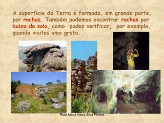 A superfície da Terra é formada, em grande parte, por  rochas . Também podemos encontrar  rochas  por baixo do solo , como  podes verificar,  por exemplo, quando visitas uma gruta. 
