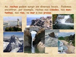 As  rochas   podem surgir em diversos locais.  Podemos encontrar, por   exemplo, rochas nas   cidades , nas   mon- tanhas , nos   rios , no   mar   e nas   praias . 