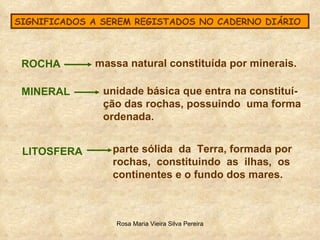 SIGNIFICADOS A SEREM REGISTADOS NO CADERNO DIÁRIO ROCHA  massa natural constituída por minerais. MINERAL unidade básica que entra na constituí- ção das rochas, possuindo  uma forma  ordenada. LITOSFERA parte sólida  da  Terra, formada por rochas,  constituindo  as  ilhas,  os  continentes e o fundo dos mares. 