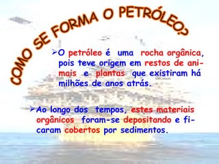 COMO SE FORMA O PETRÓLEO? O  petróleo  é  uma  rocha orgânica , pois teve origem em  restos de ani- mais  e   plantas   que existiram há  milhões de anos atrás.  Ao longo dos  tempos,  estes materiais orgânicos   foram-se  depositando  e fi- caram  cobertos  por sedimentos.  