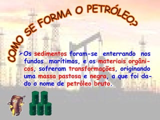 COMO SE FORMA O PETRÓLEO? Os  sedimentos  foram-se  enterrando  nos fundos  marítimos, e os  materiais orgâni- cos , sofreram  transformações , originando uma  massa pastosa  e  negra , a que foi da- do o nome de  petróleo bruto .  