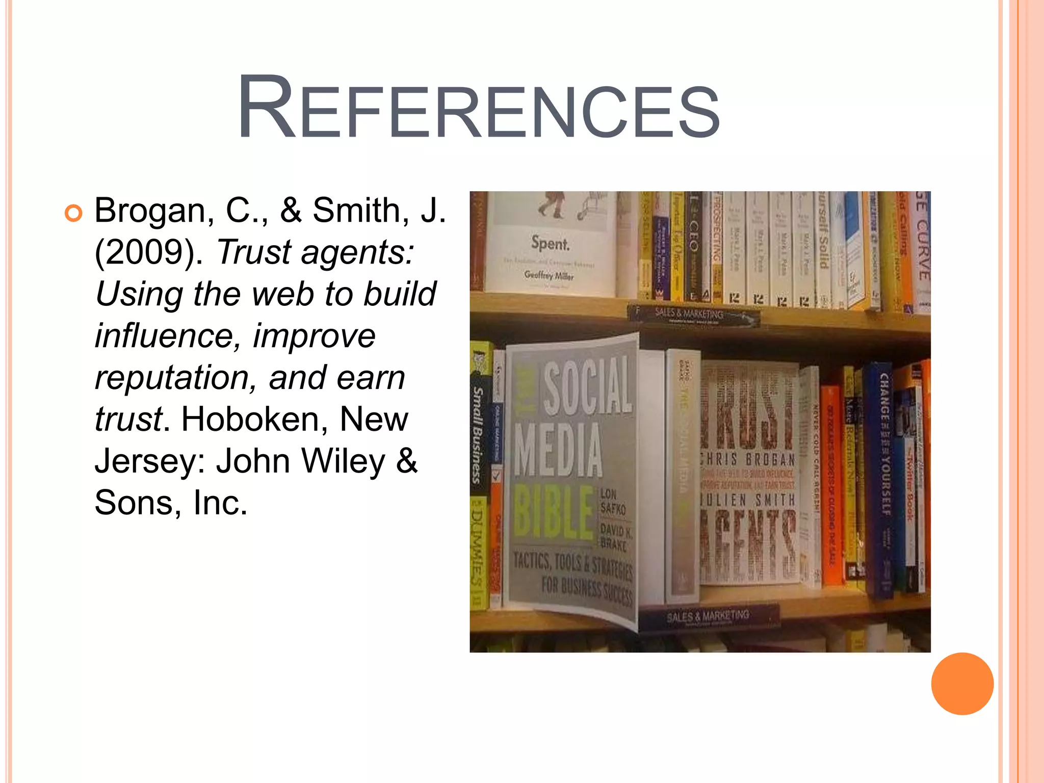 References Brogan, C., & Smith, J. (2009). Trust agents: Using the web to build influence, improve reputation, and earn trust. Hoboken, New Jersey: John Wiley & Sons, Inc.