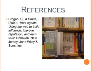 References Brogan, C., & Smith, J. (2009). Trust agents: Using the web to build influence, improve reputation, and earn trust. Hoboken, New Jersey: John Wiley & Sons, Inc.