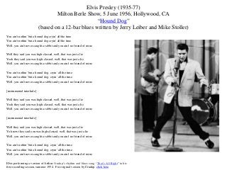 Elvis Presley (1935-77)
                                   Milton Berle Show, 5 June 1956, Hollywood, CA
                                                     “Hound Dog”
                           (based on a 12-bar blues written by Jerry Leiber and Mike Stoller)
You ain't nothin' but a hound dog cryin' all the time
You ain't nothin' but a hound dog cryin' all the time
Well, you ain't never caught a rabbit and you ain't no friend of mine

Well they said you was high-classed, well, that was just a lie
Yeah they said you was high-classed, well, that was just a lie
Well, you ain't never caught a rabbit and you ain't no friend of mine

You ain't nothin' but a hound dog, cryin' all the time
You ain't nothin' but a hound dog, cryin' all the time
Well, you ain't never caught a rabbit and you ain't no friend of mine

[instrumental interlude]

Well they said you was high-classed, well, that was just a lie
Yeah they said you was high-classed, well, that was just a lie
Well, you ain't never caught a rabbit and you ain't no friend of mine

[instrumental interlude]

Well they said you was high-classed, well, that was just a lie
Ya know they said you was high-classed, well, that was just a lie
Well, you ain't never caught a rabbit and you ain't no friend of mine

You ain't nothin' but a hound dog, cryin' all the time
You ain't nothin' but a hound dog, cryin' all the time
Well, you ain't never caught a rabbit and you ain't no friend of mine

Elvis performing a version of Arthur Crudup’s rhythm and blues song “That’s All Right” in his
first recording session, summer 1954. For original version by Crudup, click here.
 