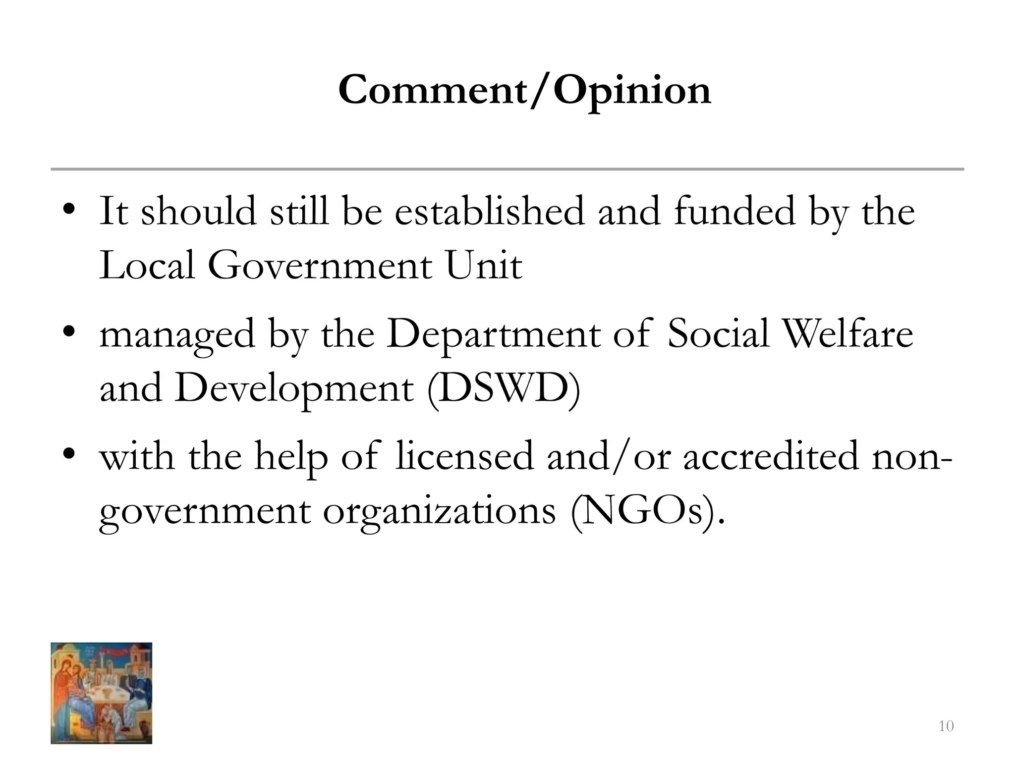 • It should still be established and funded by the
Local Government Unit
• managed by the Department of Social Welfare
and Development (DSWD)
• with the help of licensed and/or accredited non-
government organizations (NGOs).
10
Comment/Opinion
 