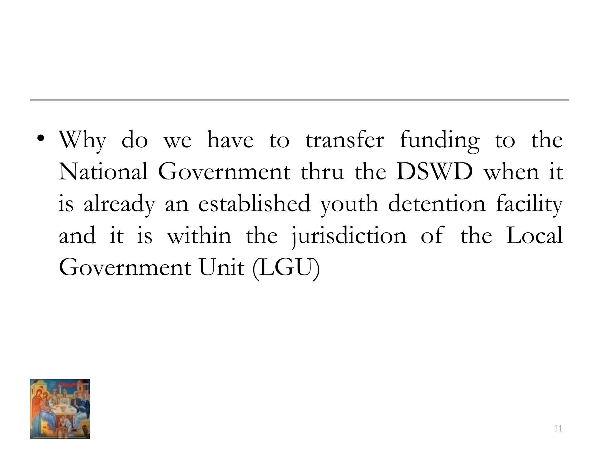 • Why do we have to transfer funding to the
National Government thru the DSWD when it
is already an established youth detention facility
and it is within the jurisdiction of the Local
Government Unit (LGU)
11
 