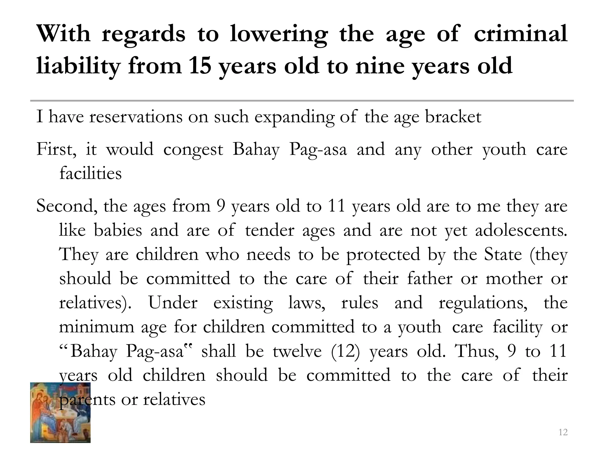 With regards to lowering the age of criminal
liability from 15 years old to nine years old
I have reservations on such expanding of the age bracket
First, it would congest Bahay Pag-asa and any other youth care
facilities
Second, the ages from 9 years old to 11 years old are to me they are
like babies and are of tender ages and are not yet adolescents.
They are children who needs to be protected by the State (they
should be committed to the care of their father or mother or
relatives). Under existing laws, rules and regulations, the
minimum age for children committed to a youth care facility or
“Bahay Pag-asa‟ shall be twelve (12) years old. Thus, 9 to 11
years old children should be committed to the care of their
parents or relatives
12
 