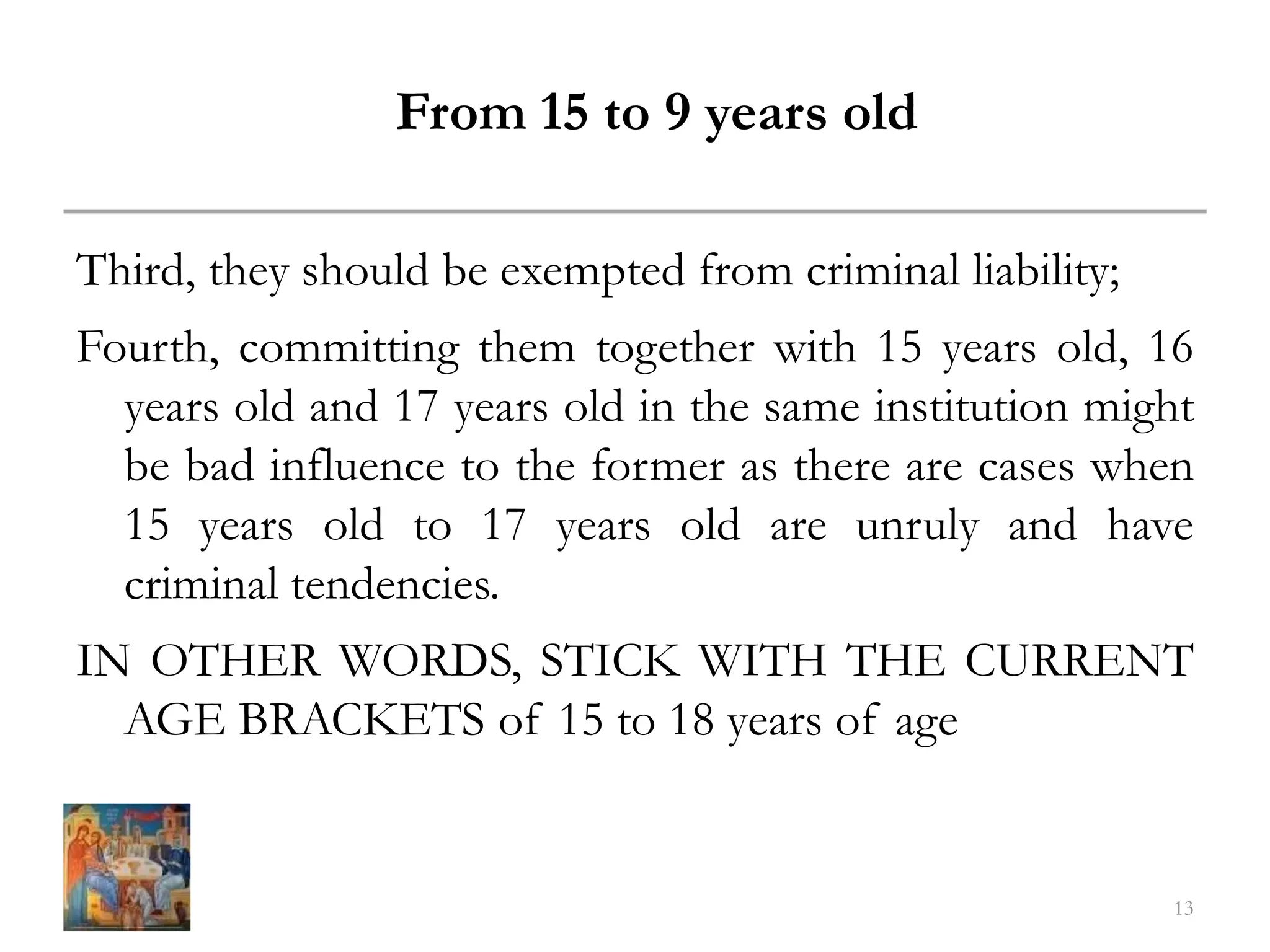From 15 to 9 years old
Third, they should be exempted from criminal liability;
Fourth, committing them together with 15 years old, 16
years old and 17 years old in the same institution might
be bad influence to the former as there are cases when
15 years old to 17 years old are unruly and have
criminal tendencies.
IN OTHER WORDS, STICK WITH THE CURRENT
AGE BRACKETS of 15 to 18 years of age
13
 