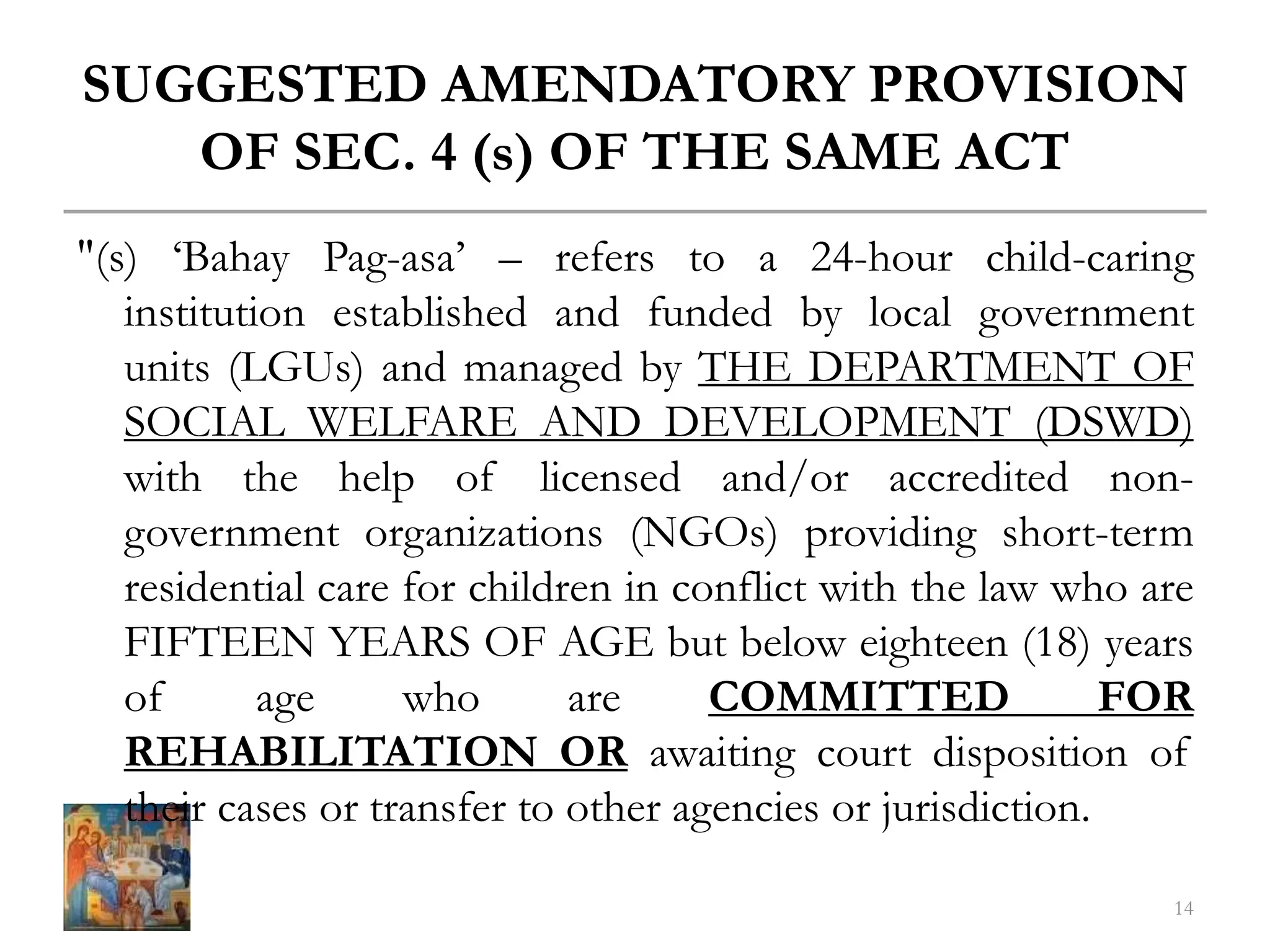SUGGESTED AMENDATORY PROVISION
OF SEC. 4 (s) OF THE SAME ACT
"(s) ‘Bahay Pag-asa’ – refers to a 24-hour child-caring
institution established and funded by local government
units (LGUs) and managed by THE DEPARTMENT OF
SOCIAL WELFARE AND DEVELOPMENT (DSWD)
with the help of licensed and/or accredited non-
government organizations (NGOs) providing short-term
residential care for children in conflict with the law who are
FIFTEEN YEARS OF AGE but below eighteen (18) years
of age who are COMMITTED FOR
REHABILITATION OR awaiting court disposition of
their cases or transfer to other agencies or jurisdiction.
14
 
