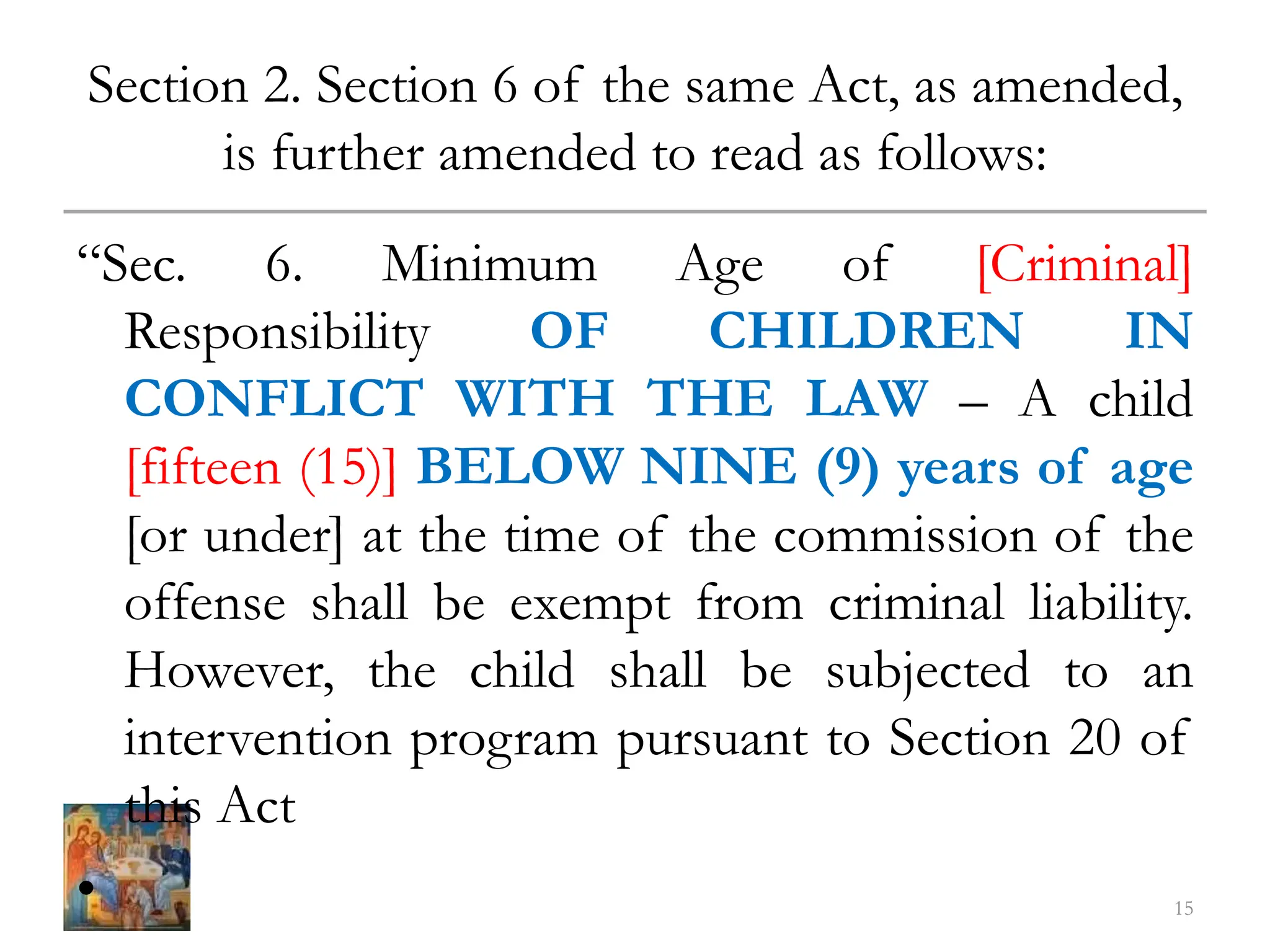Section 2. Section 6 of the same Act, as amended,
is further amended to read as follows:
“Sec. 6. Minimum Age of [Criminal]
Responsibility OF CHILDREN IN
CONFLICT WITH THE LAW – A child
[fifteen (15)] BELOW NINE (9) years of age
[or under] at the time of the commission of the
offense shall be exempt from criminal liability.
However, the child shall be subjected to an
intervention program pursuant to Section 20 of
this Act
• 15
 