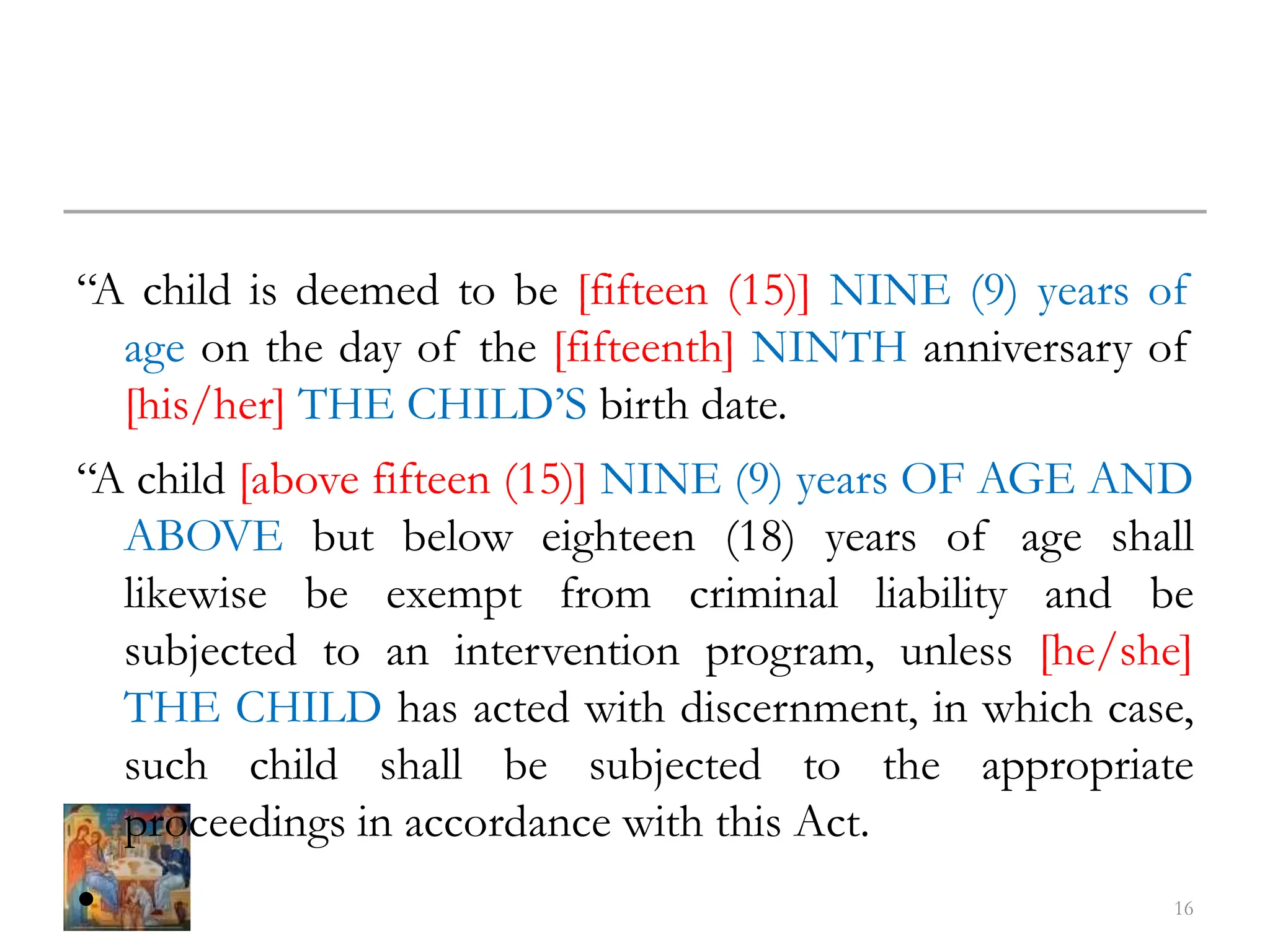 “A child is deemed to be [fifteen (15)] NINE (9) years of
age on the day of the [fifteenth] NINTH anniversary of
[his/her] THE CHILD’S birth date.
“A child [above fifteen (15)] NINE (9) years OF AGE AND
ABOVE but below eighteen (18) years of age shall
likewise be exempt from criminal liability and be
subjected to an intervention program, unless [he/she]
THE CHILD has acted with discernment, in which case,
such child shall be subjected to the appropriate
proceedings in accordance with this Act.
• 16
 