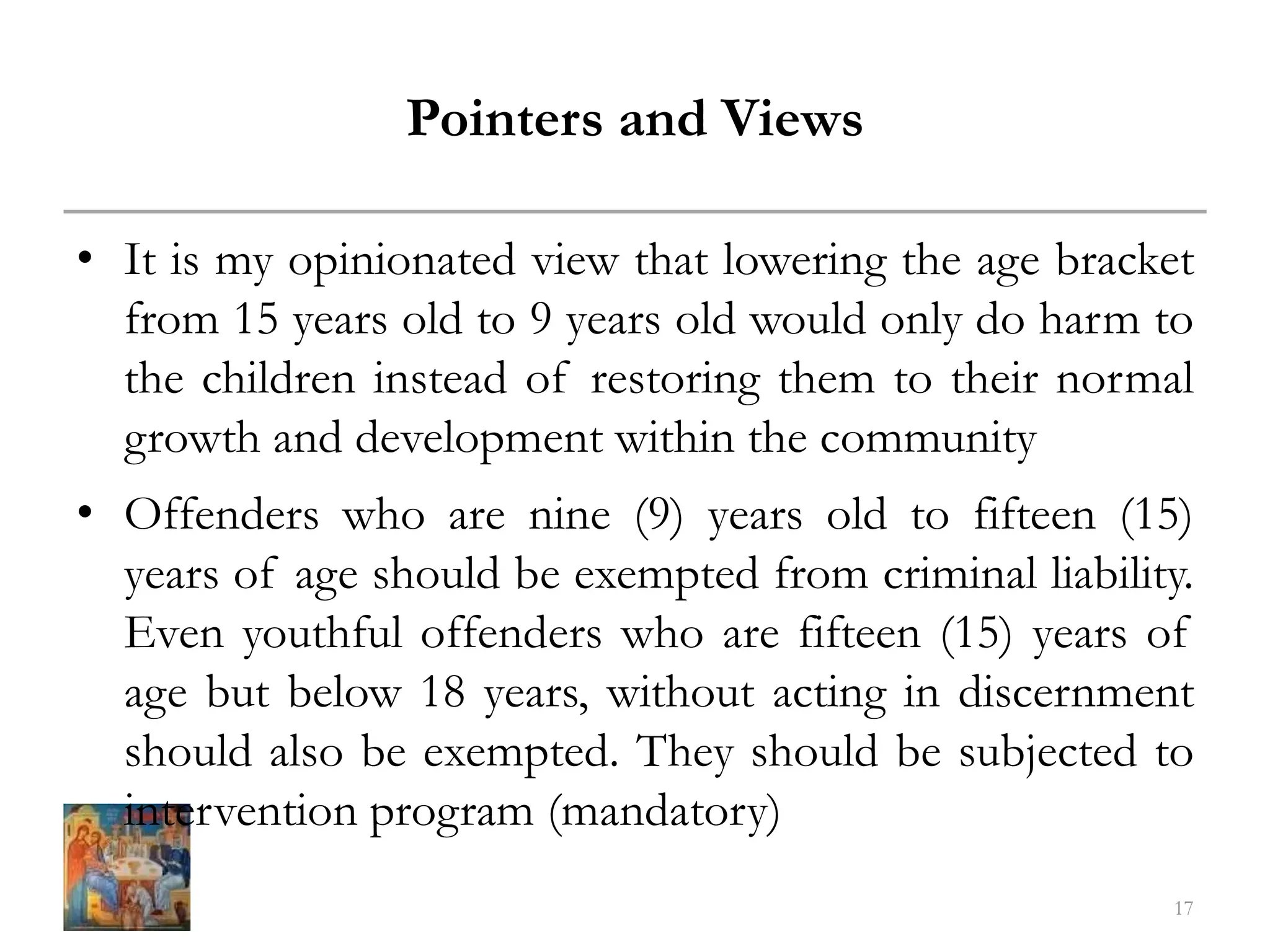 Pointers and Views
• It is my opinionated view that lowering the age bracket
from 15 years old to 9 years old would only do harm to
the children instead of restoring them to their normal
growth and development within the community
• Offenders who are nine (9) years old to fifteen (15)
years of age should be exempted from criminal liability.
Even youthful offenders who are fifteen (15) years of
age but below 18 years, without acting in discernment
should also be exempted. They should be subjected to
intervention program (mandatory)
17
 