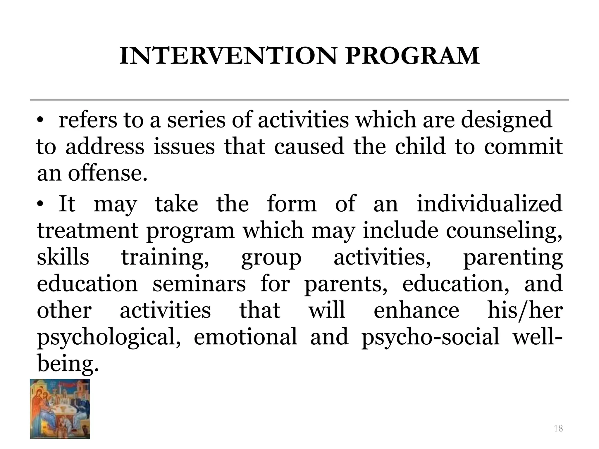 INTERVENTION PROGRAM
• refers to a series of activities which are designed
to address issues that caused the child to commit
an offense.
• It may take the form of an individualized
treatment program which may include counseling,
skills training, group activities, parenting
education seminars for parents, education, and
other activities that will enhance his/her
psychological, emotional and psycho-social well-
being.
18
 