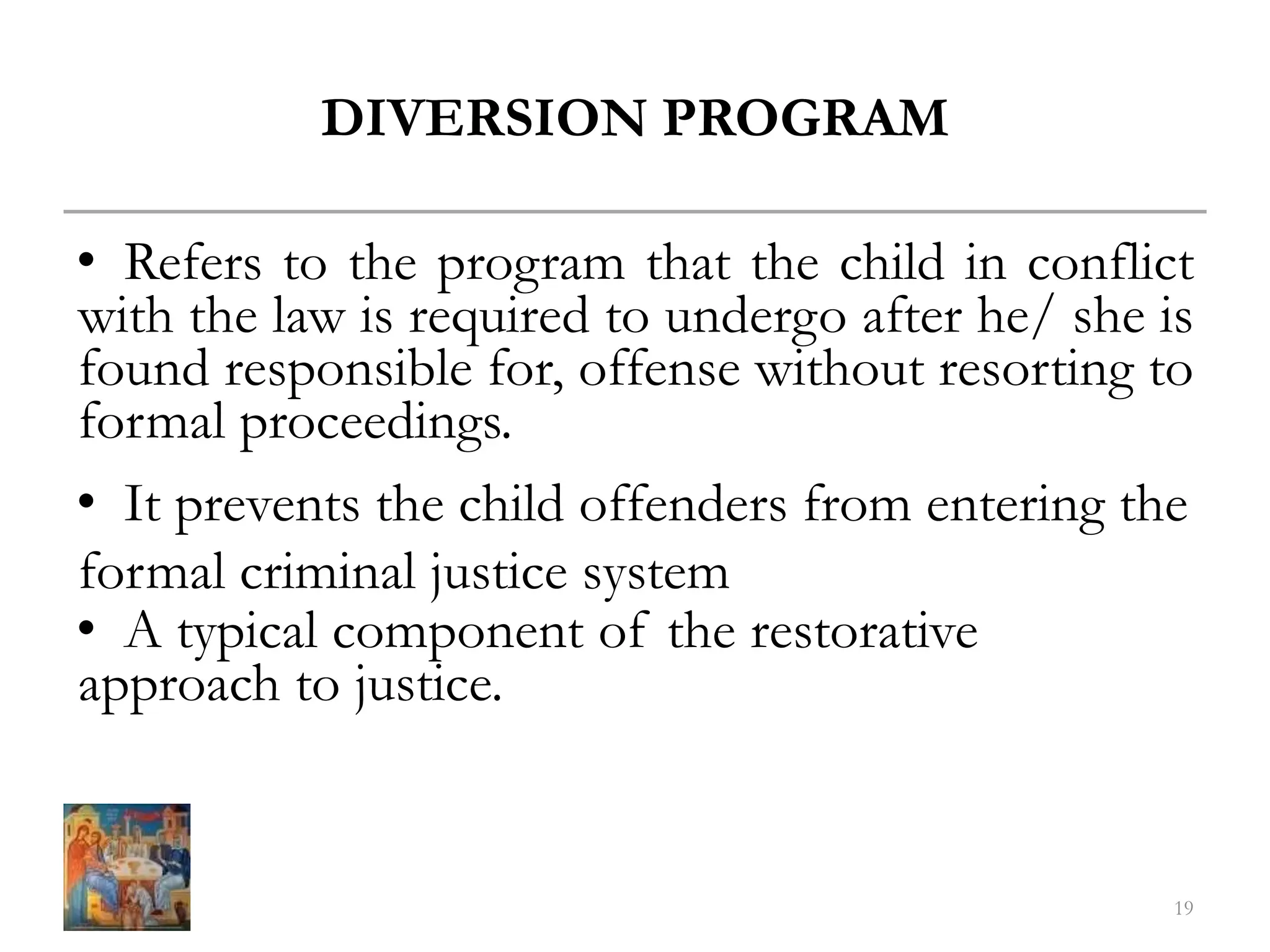 DIVERSION PROGRAM
• Refers to the program that the child in conflict
with the law is required to undergo after he/ she is
found responsible for, offense without resorting to
formal proceedings.
• It prevents the child offenders from entering the
formal criminal justice system
• A typical component of the restorative
approach to justice.
19
 