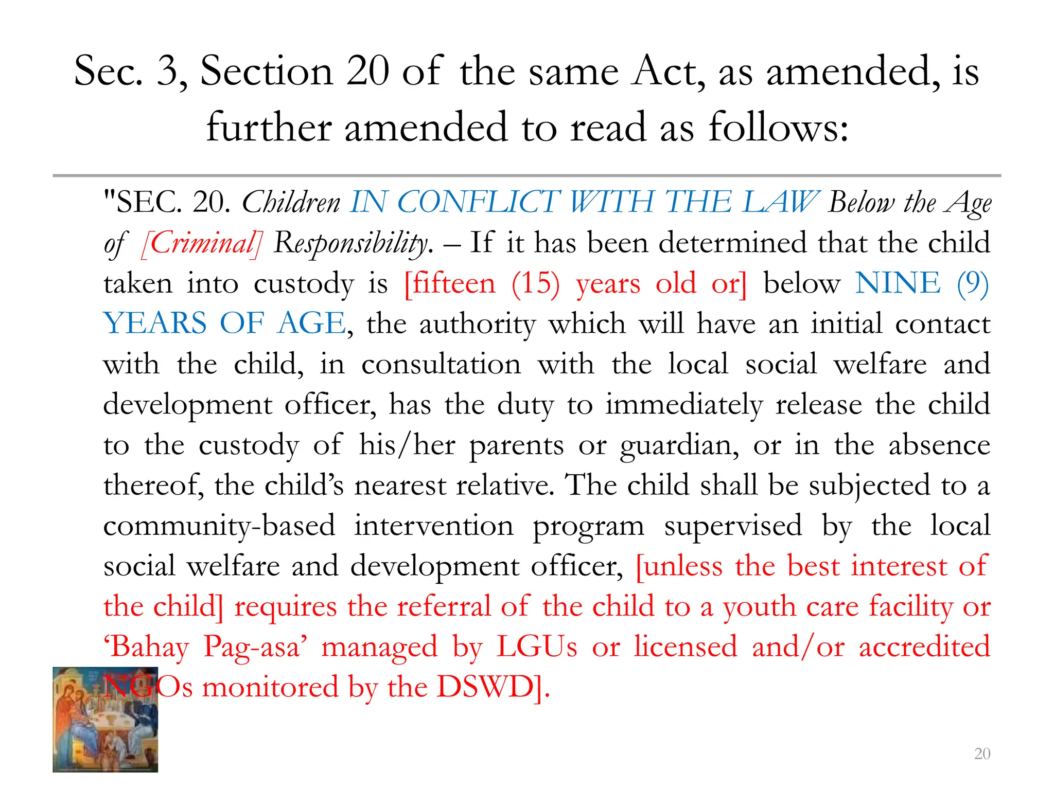 Sec. 3, Section 20 of the same Act, as amended, is
further amended to read as follows:
"SEC. 20. Children IN CONFLICT WITH THE LAW Below the Age
of [Criminal] Responsibility. – If it has been determined that the child
taken into custody is [fifteen (15) years old or] below NINE (9)
YEARS OF AGE, the authority which will have an initial contact
with the child, in consultation with the local social welfare and
development officer, has the duty to immediately release the child
to the custody of his/her parents or guardian, or in the absence
thereof, the child’s nearest relative. The child shall be subjected to a
community-based intervention program supervised by the local
social welfare and development officer, [unless the best interest of
the child] requires the referral of the child to a youth care facility or
‘Bahay Pag-asa’ managed by LGUs or licensed and/or accredited
NGOs monitored by the DSWD].
20
 