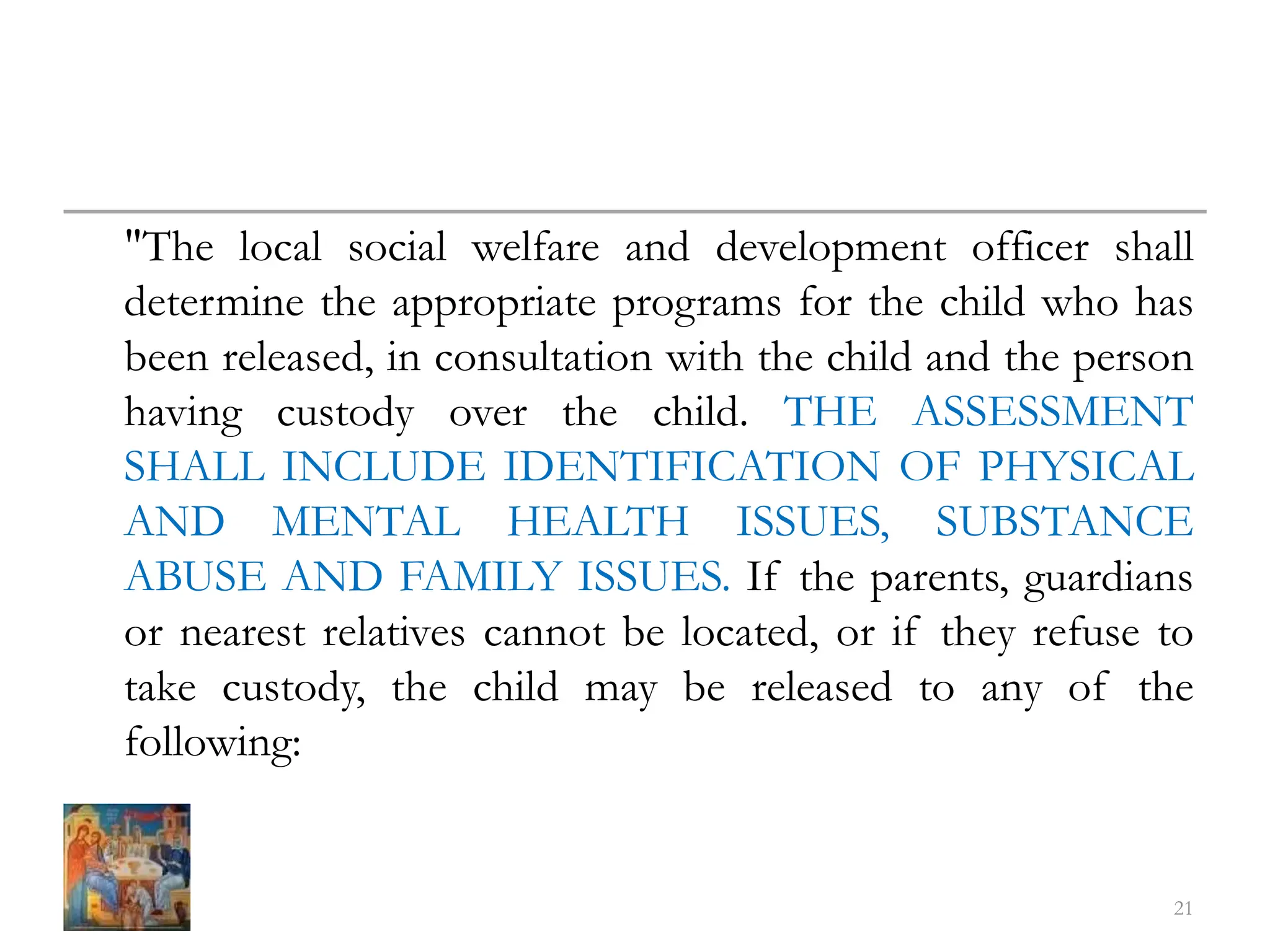 "The local social welfare and development officer shall
determine the appropriate programs for the child who has
been released, in consultation with the child and the person
having custody over the child. THE ASSESSMENT
SHALL INCLUDE IDENTIFICATION OF PHYSICAL
AND MENTAL HEALTH ISSUES, SUBSTANCE
ABUSE AND FAMILY ISSUES. If the parents, guardians
or nearest relatives cannot be located, or if they refuse to
take custody, the child may be released to any of the
following:
21
 