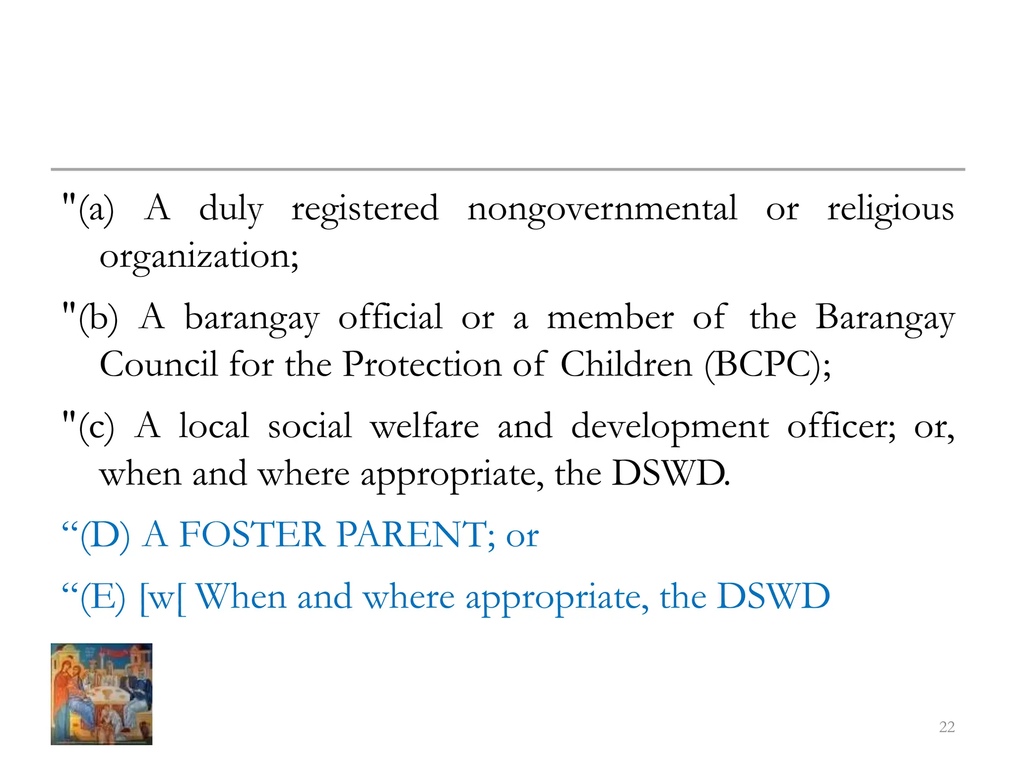 "(a) A duly registered nongovernmental or religious
organization;
"(b) A barangay official or a member of the Barangay
Council for the Protection of Children (BCPC);
"(c) A local social welfare and development officer; or,
when and where appropriate, the DSWD.
“(D) A FOSTER PARENT; or
“(E) [w[ When and where appropriate, the DSWD
22
 