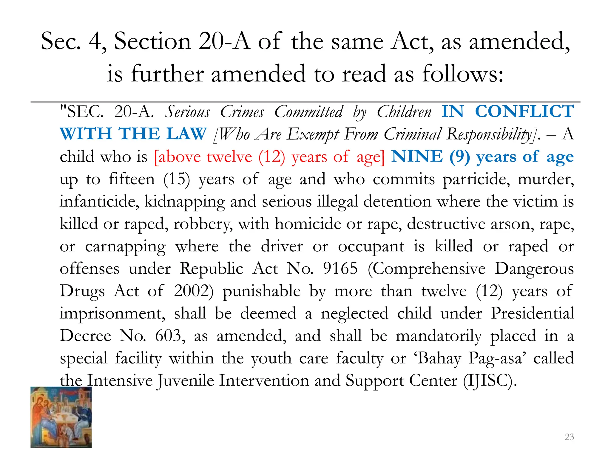 Sec. 4, Section 20-A of the same Act, as amended,
is further amended to read as follows:
"SEC. 20-A. Serious Crimes Committed by Children IN CONFLICT
WITH THE LAW [Who Are Exempt From Criminal Responsibility]. – A
child who is [above twelve (12) years of age] NINE (9) years of age
up to fifteen (15) years of age and who commits parricide, murder,
infanticide, kidnapping and serious illegal detention where the victim is
killed or raped, robbery, with homicide or rape, destructive arson, rape,
or carnapping where the driver or occupant is killed or raped or
offenses under Republic Act No. 9165 (Comprehensive Dangerous
Drugs Act of 2002) punishable by more than twelve (12) years of
imprisonment, shall be deemed a neglected child under Presidential
Decree No. 603, as amended, and shall be mandatorily placed in a
special facility within the youth care faculty or ‘Bahay Pag-asa’ called
the Intensive Juvenile Intervention and Support Center (IJISC).
23
 