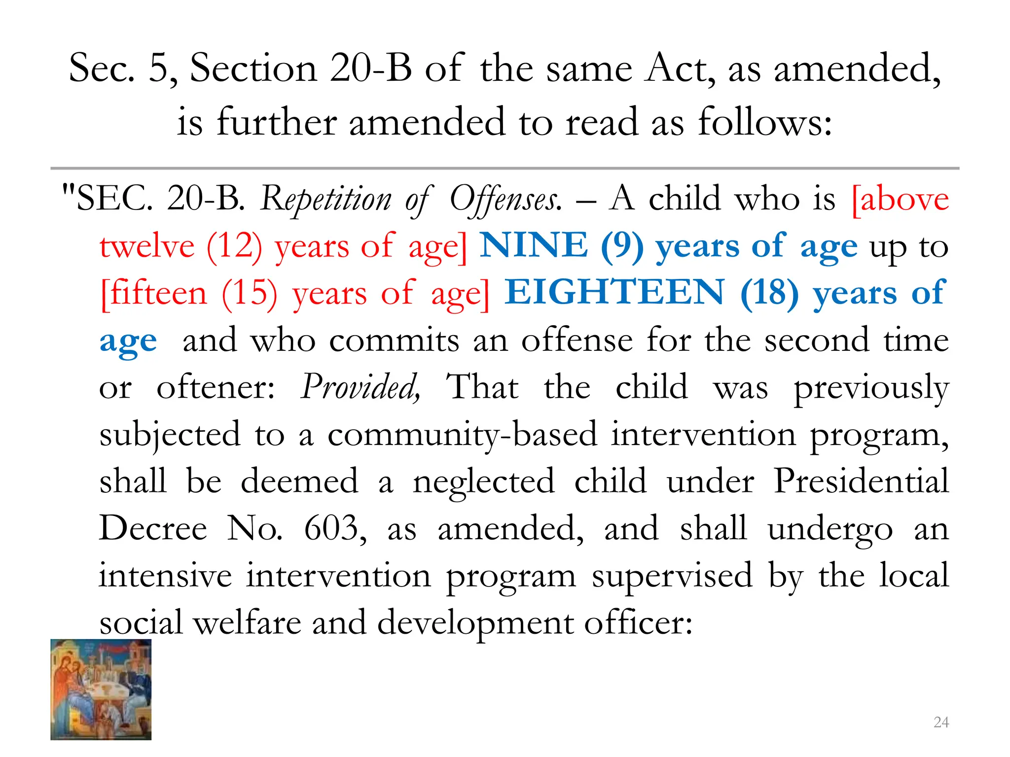 Sec. 5, Section 20-B of the same Act, as amended,
is further amended to read as follows:
"SEC. 20-B. Repetition of Offenses. – A child who is [above
twelve (12) years of age] NINE (9) years of age up to
[fifteen (15) years of age] EIGHTEEN (18) years of
age and who commits an offense for the second time
or oftener: Provided, That the child was previously
subjected to a community-based intervention program,
shall be deemed a neglected child under Presidential
Decree No. 603, as amended, and shall undergo an
intensive intervention program supervised by the local
social welfare and development officer:
24
 