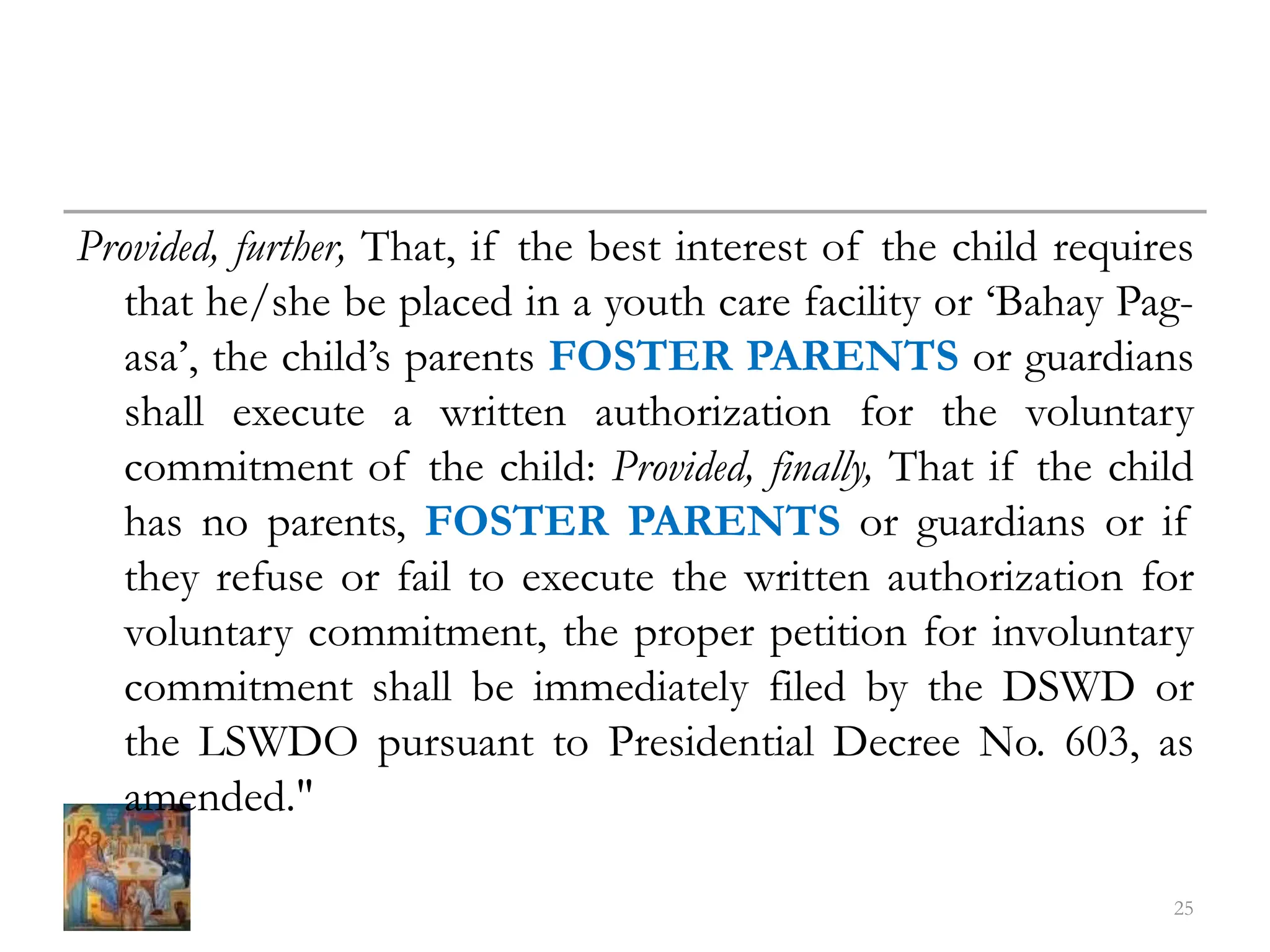 Provided, further, That, if the best interest of the child requires
that he/she be placed in a youth care facility or ‘Bahay Pag-
asa’, the child’s parents FOSTER PARENTS or guardians
shall execute a written authorization for the voluntary
commitment of the child: Provided, finally, That if the child
has no parents, FOSTER PARENTS or guardians or if
they refuse or fail to execute the written authorization for
voluntary commitment, the proper petition for involuntary
commitment shall be immediately filed by the DSWD or
the LSWDO pursuant to Presidential Decree No. 603, as
amended."
25
 