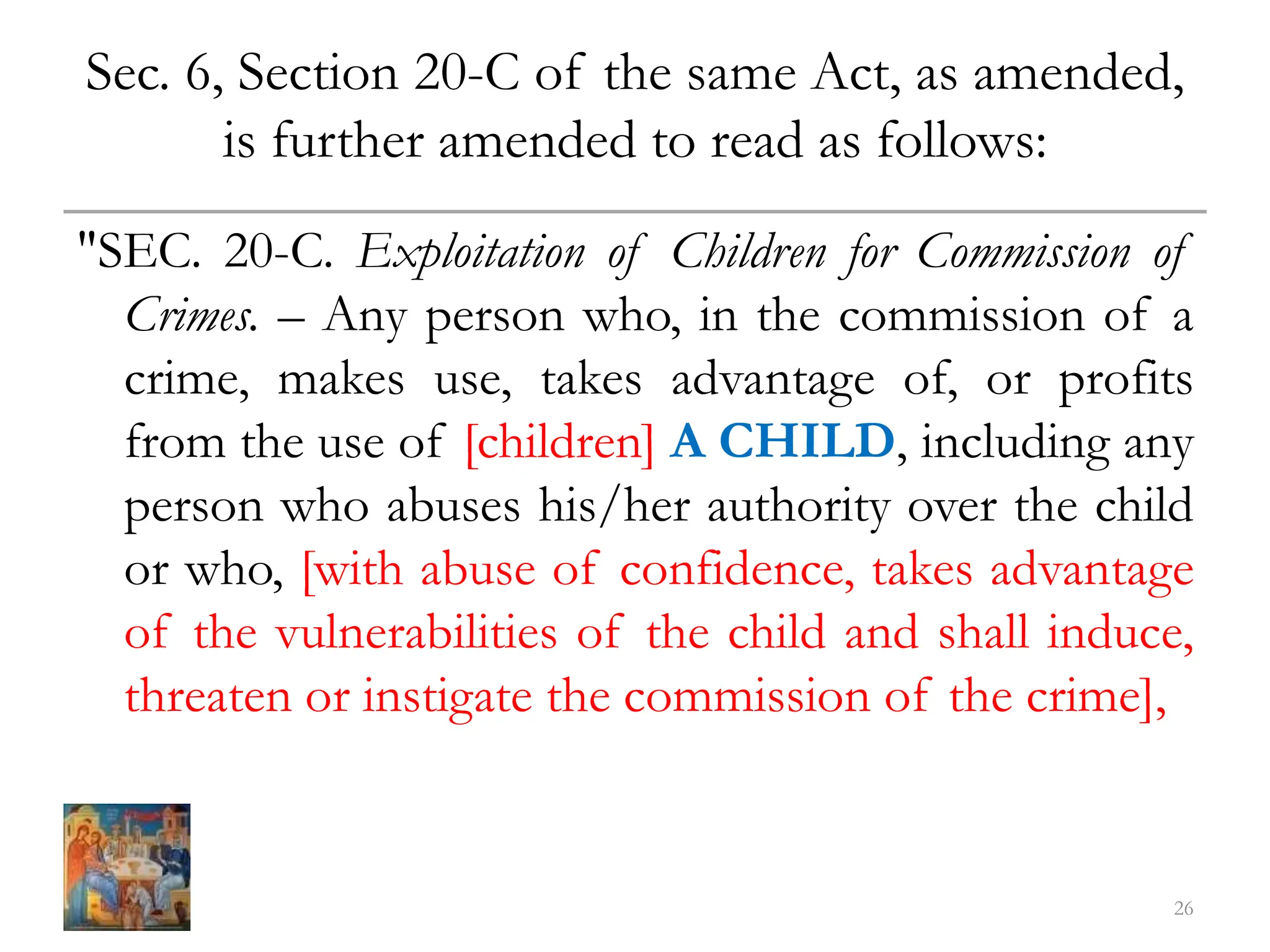 Sec. 6, Section 20-C of the same Act, as amended,
is further amended to read as follows:
"SEC. 20-C. Exploitation of Children for Commission of
Crimes. – Any person who, in the commission of a
crime, makes use, takes advantage of, or profits
from the use of [children] A CHILD, including any
person who abuses his/her authority over the child
or who, [with abuse of confidence, takes advantage
of the vulnerabilities of the child and shall induce,
threaten or instigate the commission of the crime],
26
 