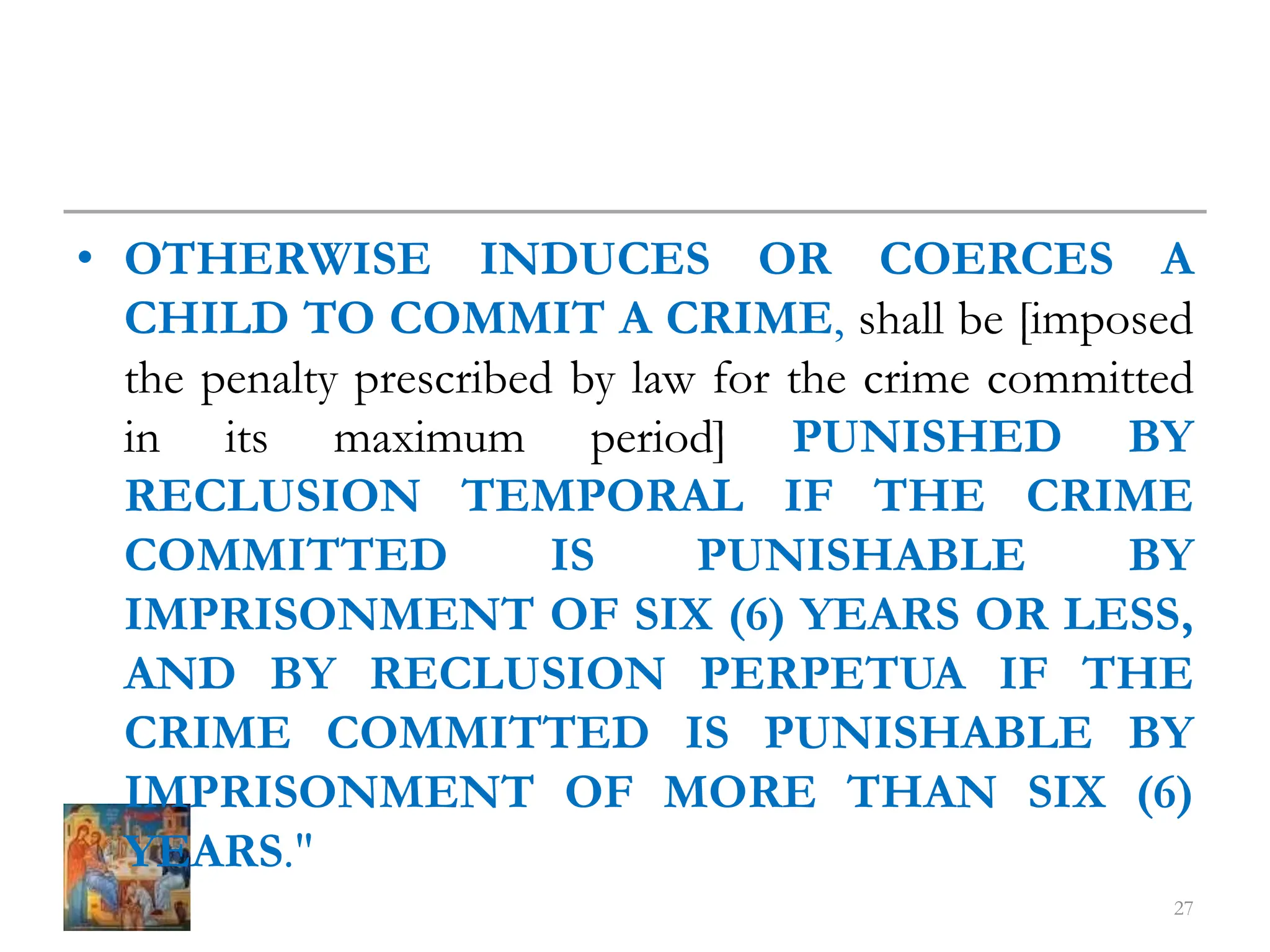 • OTHERWISE INDUCES OR COERCES A
CHILD TO COMMIT A CRIME, shall be [imposed
the penalty prescribed by law for the crime committed
in its maximum period] PUNISHED BY
RECLUSION TEMPORAL IF THE CRIME
COMMITTED IS PUNISHABLE BY
IMPRISONMENT OF SIX (6) YEARS OR LESS,
AND BY RECLUSION PERPETUA IF THE
CRIME COMMITTED IS PUNISHABLE BY
IMPRISONMENT OF MORE THAN SIX (6)
YEARS."
27
 