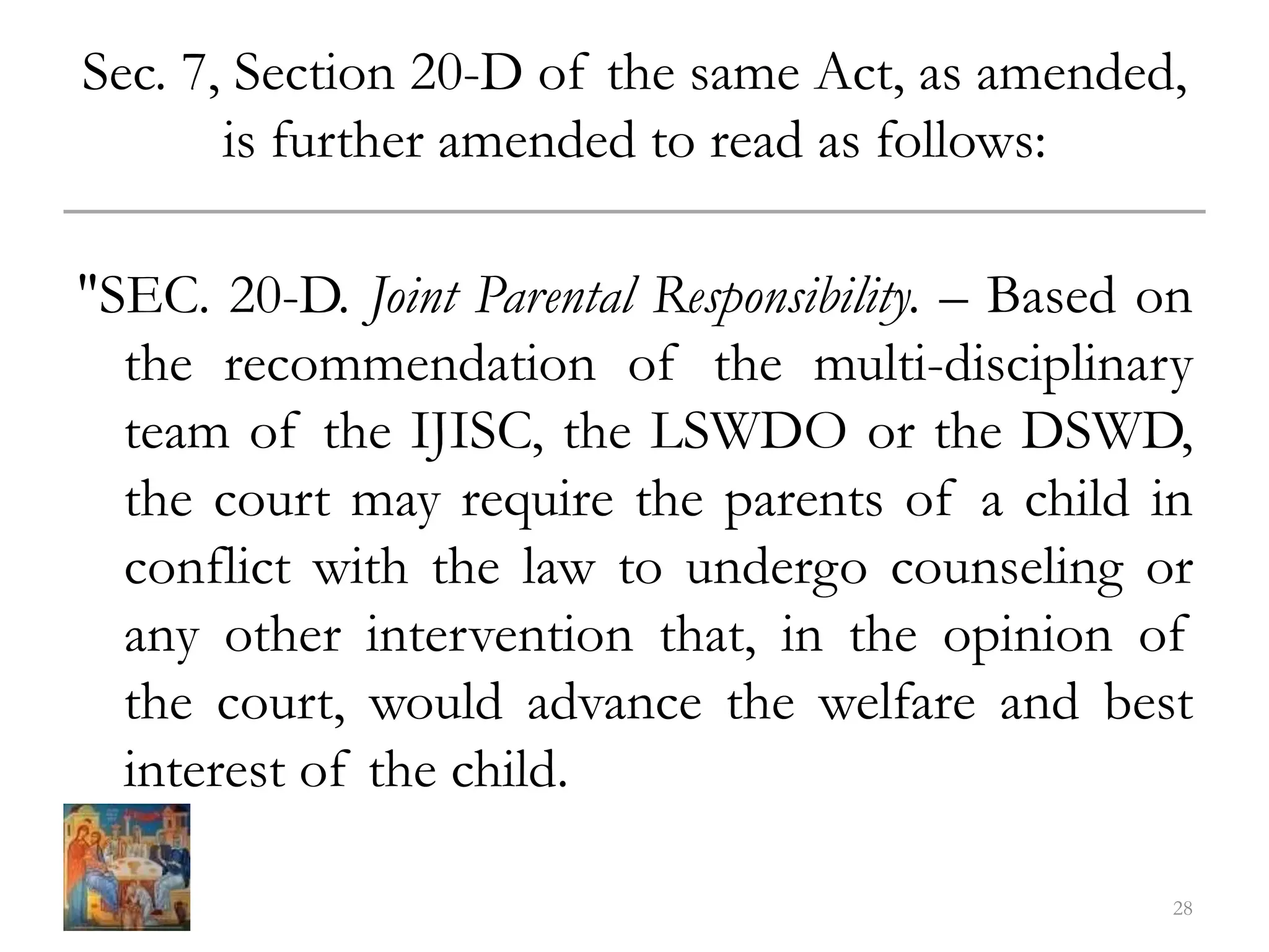 Sec. 7, Section 20-D of the same Act, as amended,
is further amended to read as follows:
"SEC. 20-D. Joint Parental Responsibility. – Based on
the recommendation of the multi-disciplinary
team of the IJISC, the LSWDO or the DSWD,
the court may require the parents of a child in
conflict with the law to undergo counseling or
any other intervention that, in the opinion of
the court, would advance the welfare and best
interest of the child.
28
 