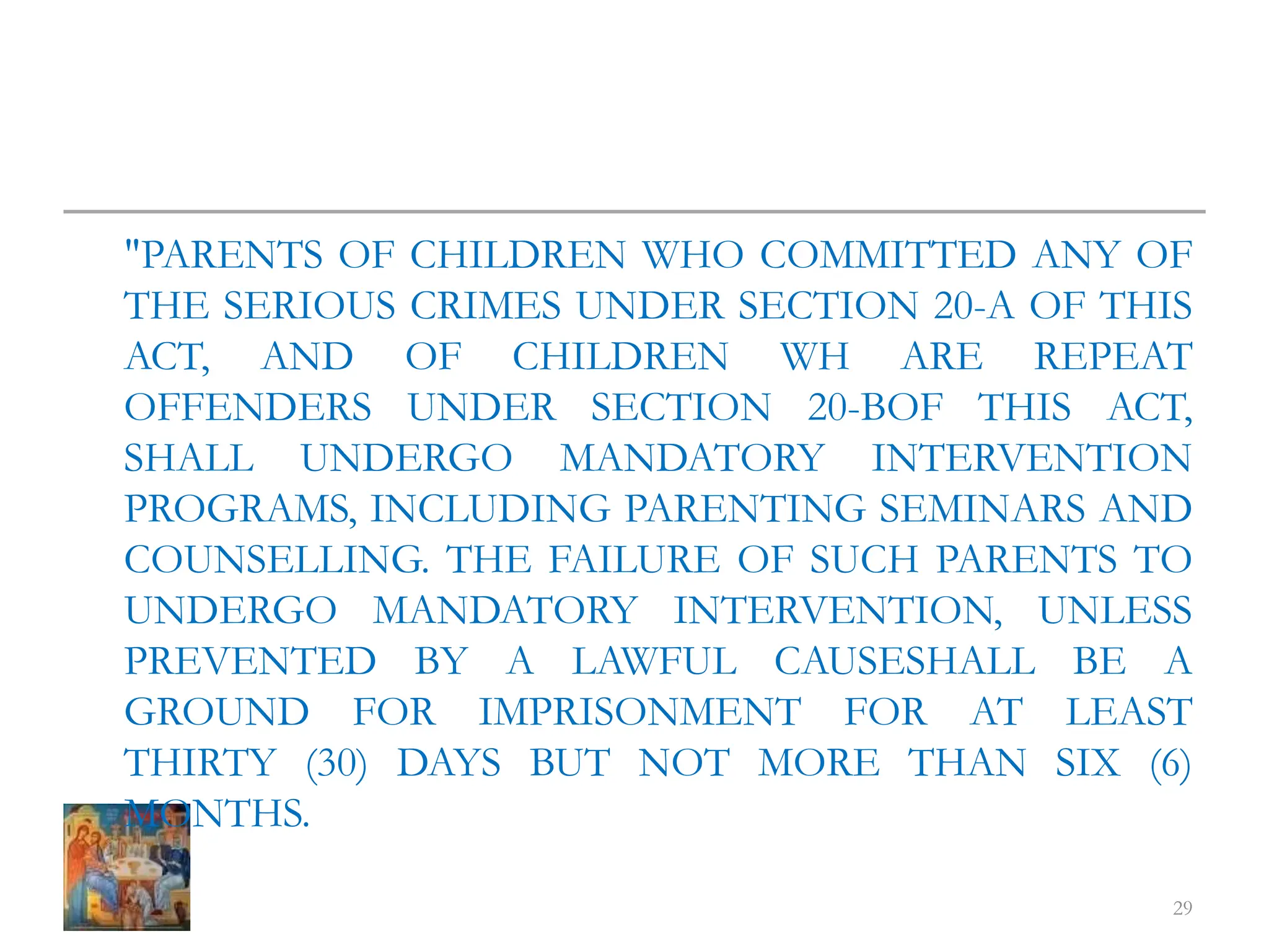 "PARENTS OF CHILDREN WHO COMMITTED ANY OF
THE SERIOUS CRIMES UNDER SECTION 20-A OF THIS
ACT, AND OF CHILDREN WH ARE REPEAT
OFFENDERS UNDER SECTION 20-BOF THIS ACT,
SHALL UNDERGO MANDATORY INTERVENTION
PROGRAMS, INCLUDING PARENTING SEMINARS AND
COUNSELLING. THE FAILURE OF SUCH PARENTS TO
UNDERGO MANDATORY INTERVENTION, UNLESS
PREVENTED BY A LAWFUL CAUSESHALL BE A
GROUND FOR IMPRISONMENT FOR AT LEAST
THIRTY (30) DAYS BUT NOT MORE THAN SIX (6)
MONTHS.
29
 