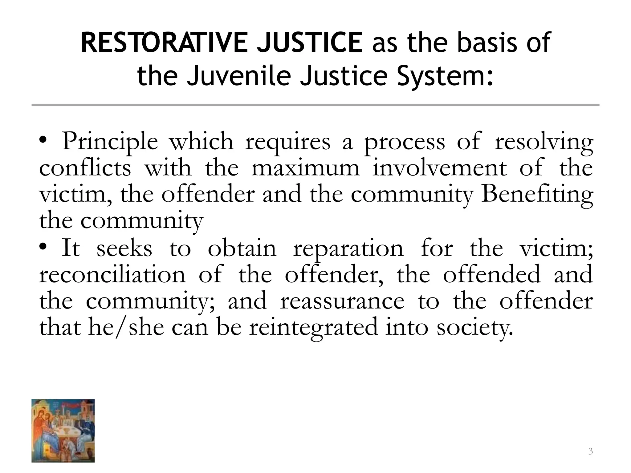 RESTORATIVE JUSTICE as the basis of
the Juvenile Justice System:
• Principle which requires a process of resolving
conflicts with the maximum involvement of the
victim, the offender and the community Benefiting
the community
• It seeks to obtain reparation for the victim;
reconciliation of the offender, the offended and
the community; and reassurance to the offender
that he/she can be reintegrated into society.
3
 