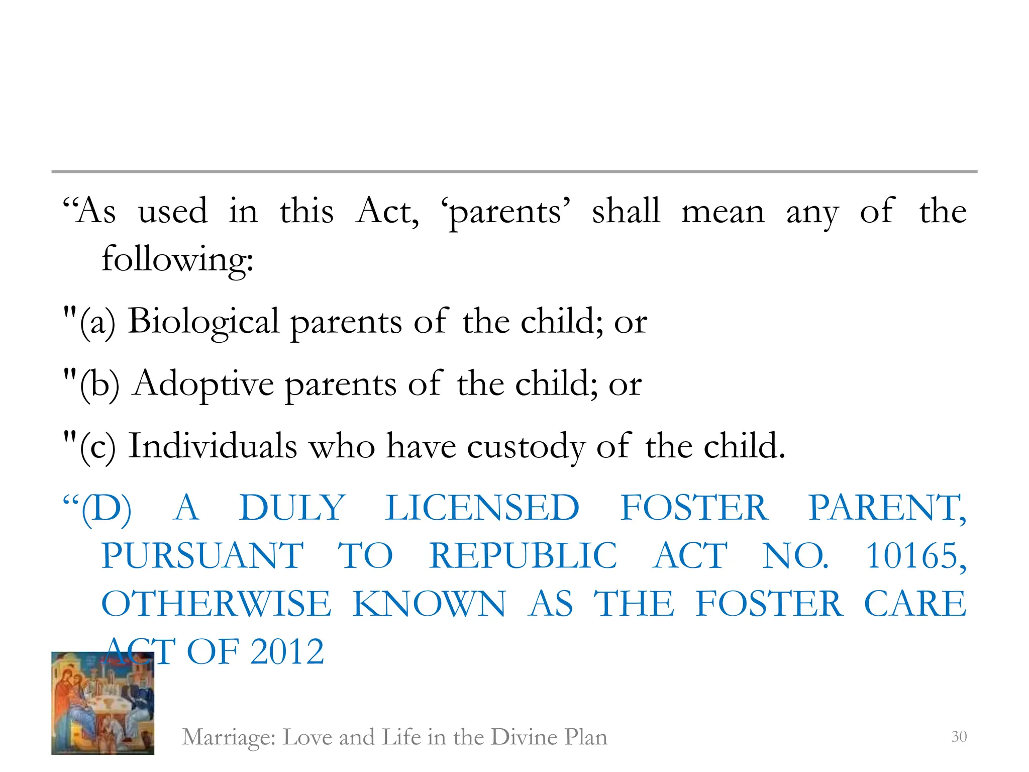 “As used in this Act, ‘parents’ shall mean any of the
following:
"(a) Biological parents of the child; or
"(b) Adoptive parents of the child; or
"(c) Individuals who have custody of the child.
“(D) A DULY LICENSED FOSTER PARENT,
PURSUANT TO REPUBLIC ACT NO. 10165,
OTHERWISE KNOWN AS THE FOSTER CARE
ACT OF 2012
Marriage: Love and Life in the Divine Plan 30
 