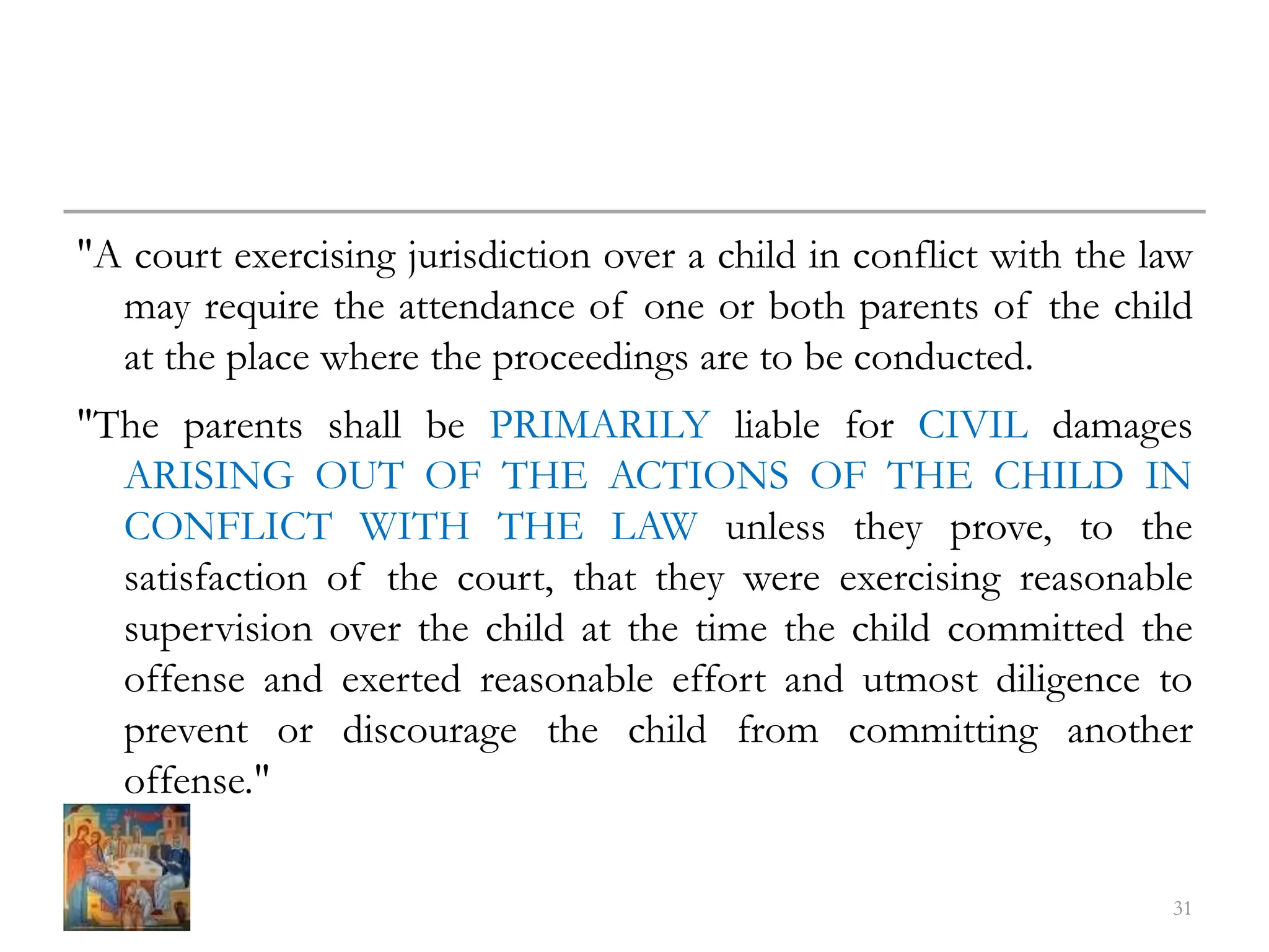 "A court exercising jurisdiction over a child in conflict with the law
may require the attendance of one or both parents of the child
at the place where the proceedings are to be conducted.
"The parents shall be PRIMARILY liable for CIVIL damages
ARISING OUT OF THE ACTIONS OF THE CHILD IN
CONFLICT WITH THE LAW unless they prove, to the
satisfaction of the court, that they were exercising reasonable
supervision over the child at the time the child committed the
offense and exerted reasonable effort and utmost diligence to
prevent or discourage the child from committing another
offense."
31
 