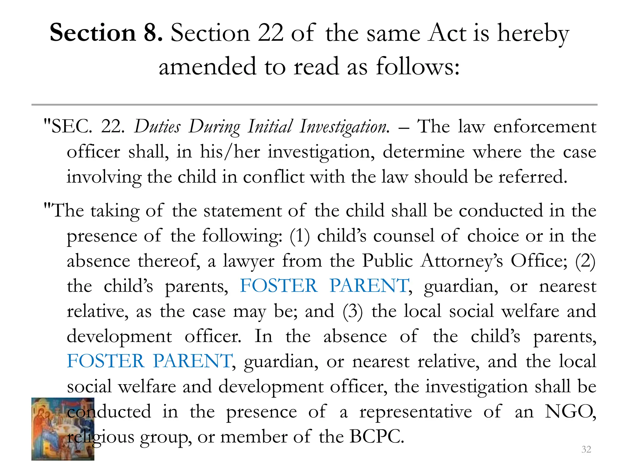 Section 8. Section 22 of the same Act is hereby
amended to read as follows:
"SEC. 22. Duties During Initial Investigation. – The law enforcement
officer shall, in his/her investigation, determine where the case
involving the child in conflict with the law should be referred.
"The taking of the statement of the child shall be conducted in the
presence of the following: (1) child’s counsel of choice or in the
absence thereof, a lawyer from the Public Attorney’s Office; (2)
the child’s parents, FOSTER PARENT, guardian, or nearest
relative, as the case may be; and (3) the local social welfare and
development officer. In the absence of the child’s parents,
FOSTER PARENT, guardian, or nearest relative, and the local
social welfare and development officer, the investigation shall be
conducted in the presence of a representative of an NGO,
religious group, or member of the BCPC. 32
 