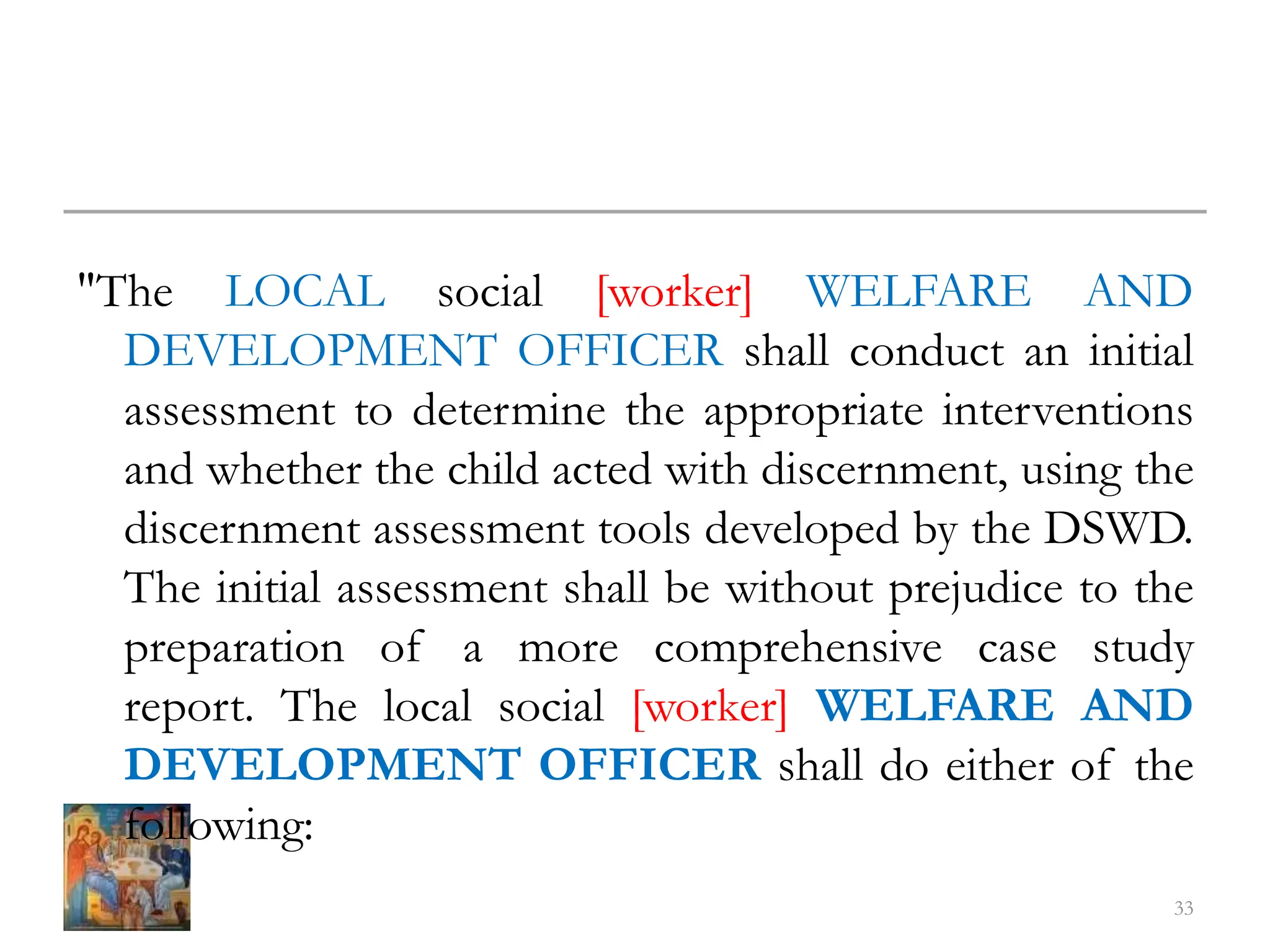 "The LOCAL social [worker] WELFARE AND
DEVELOPMENT OFFICER shall conduct an initial
assessment to determine the appropriate interventions
and whether the child acted with discernment, using the
discernment assessment tools developed by the DSWD.
The initial assessment shall be without prejudice to the
preparation of a more comprehensive case study
report. The local social [worker] WELFARE AND
DEVELOPMENT OFFICER shall do either of the
following:
33
 