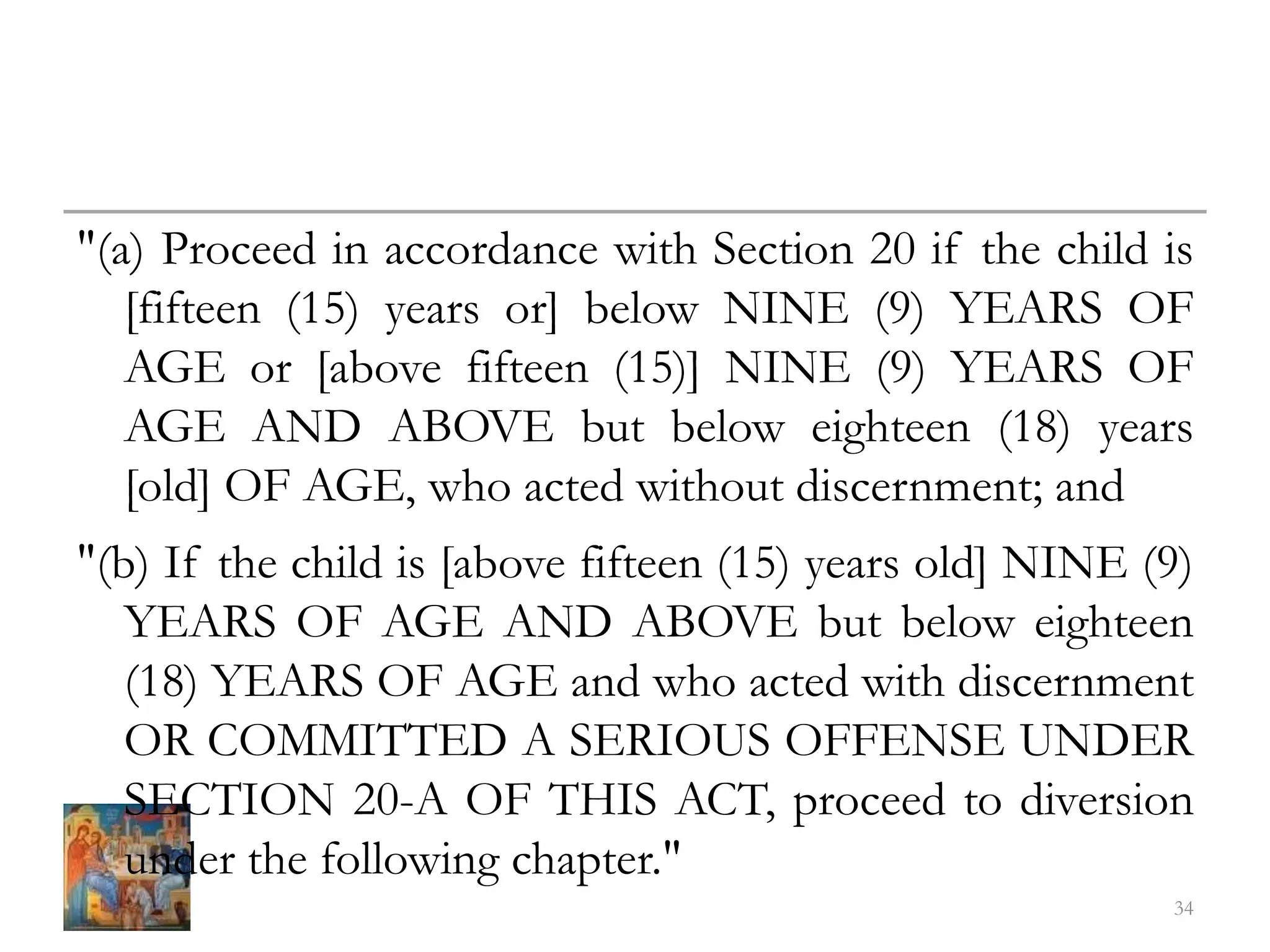 "(a) Proceed in accordance with Section 20 if the child is
[fifteen (15) years or] below NINE (9) YEARS OF
AGE or [above fifteen (15)] NINE (9) YEARS OF
AGE AND ABOVE but below eighteen (18) years
[old] OF AGE, who acted without discernment; and
"(b) If the child is [above fifteen (15) years old] NINE (9)
YEARS OF AGE AND ABOVE but below eighteen
(18) YEARS OF AGE and who acted with discernment
OR COMMITTED A SERIOUS OFFENSE UNDER
SECTION 20-A OF THIS ACT, proceed to diversion
under the following chapter."
34
 