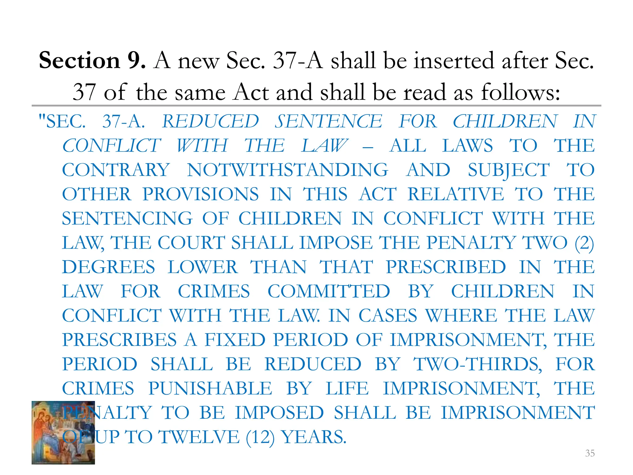 Section 9. A new Sec. 37-A shall be inserted after Sec.
37 of the same Act and shall be read as follows:
"SEC. 37-A. REDUCED SENTENCE FOR CHILDREN IN
CONFLICT WITH THE LAW – ALL LAWS TO THE
CONTRARY NOTWITHSTANDING AND SUBJECT TO
OTHER PROVISIONS IN THIS ACT RELATIVE TO THE
SENTENCING OF CHILDREN IN CONFLICT WITH THE
LAW, THE COURT SHALL IMPOSE THE PENALTY TWO (2)
DEGREES LOWER THAN THAT PRESCRIBED IN THE
LAW FOR CRIMES COMMITTED BY CHILDREN IN
CONFLICT WITH THE LAW. IN CASES WHERE THE LAW
PRESCRIBES A FIXED PERIOD OF IMPRISONMENT, THE
PERIOD SHALL BE REDUCED BY TWO-THIRDS, FOR
CRIMES PUNISHABLE BY LIFE IMPRISONMENT, THE
PENALTY TO BE IMPOSED SHALL BE IMPRISONMENT
OF UP TO TWELVE (12) YEARS.
35
 