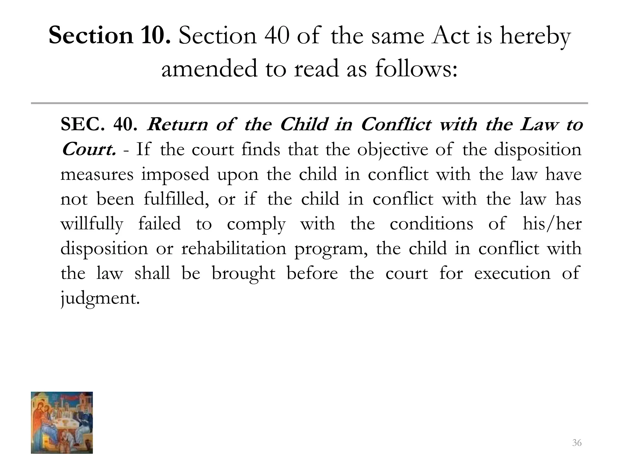 Section 10. Section 40 of the same Act is hereby
amended to read as follows:
SEC. 40. Return of the Child in Conflict with the Law to
Court. - If the court finds that the objective of the disposition
measures imposed upon the child in conflict with the law have
not been fulfilled, or if the child in conflict with the law has
willfully failed to comply with the conditions of his/her
disposition or rehabilitation program, the child in conflict with
the law shall be brought before the court for execution of
judgment.
36
 