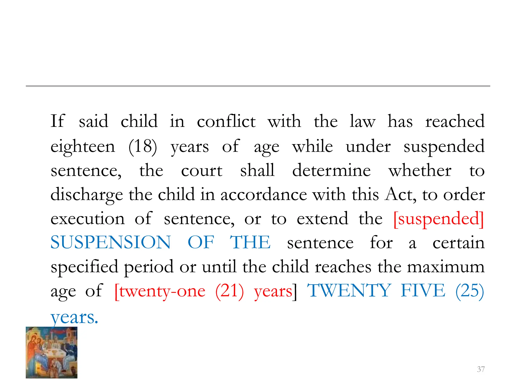 If said child in conflict with the law has reached
eighteen (18) years of age while under suspended
sentence, the court shall determine whether to
discharge the child in accordance with this Act, to order
execution of sentence, or to extend the [suspended]
SUSPENSION OF THE sentence for a certain
specified period or until the child reaches the maximum
age of [twenty-one (21) years] TWENTY FIVE (25)
years.
37
 