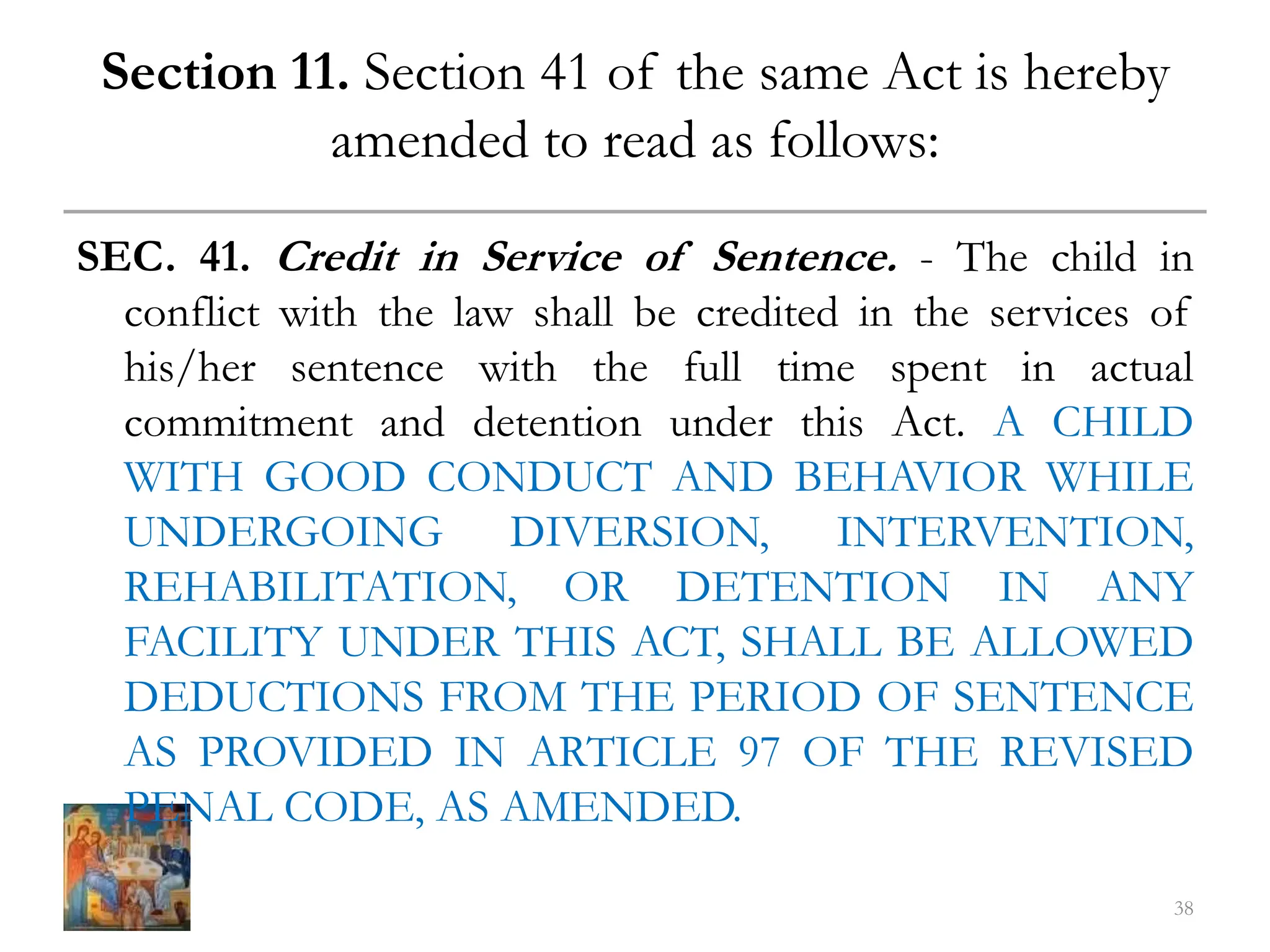Section 11. Section 41 of the same Act is hereby
amended to read as follows:
SEC. 41. Credit in Service of Sentence. - The child in
conflict with the law shall be credited in the services of
his/her sentence with the full time spent in actual
commitment and detention under this Act. A CHILD
WITH GOOD CONDUCT AND BEHAVIOR WHILE
UNDERGOING DIVERSION, INTERVENTION,
REHABILITATION, OR DETENTION IN ANY
FACILITY UNDER THIS ACT, SHALL BE ALLOWED
DEDUCTIONS FROM THE PERIOD OF SENTENCE
AS PROVIDED IN ARTICLE 97 OF THE REVISED
PENAL CODE, AS AMENDED.
38
 