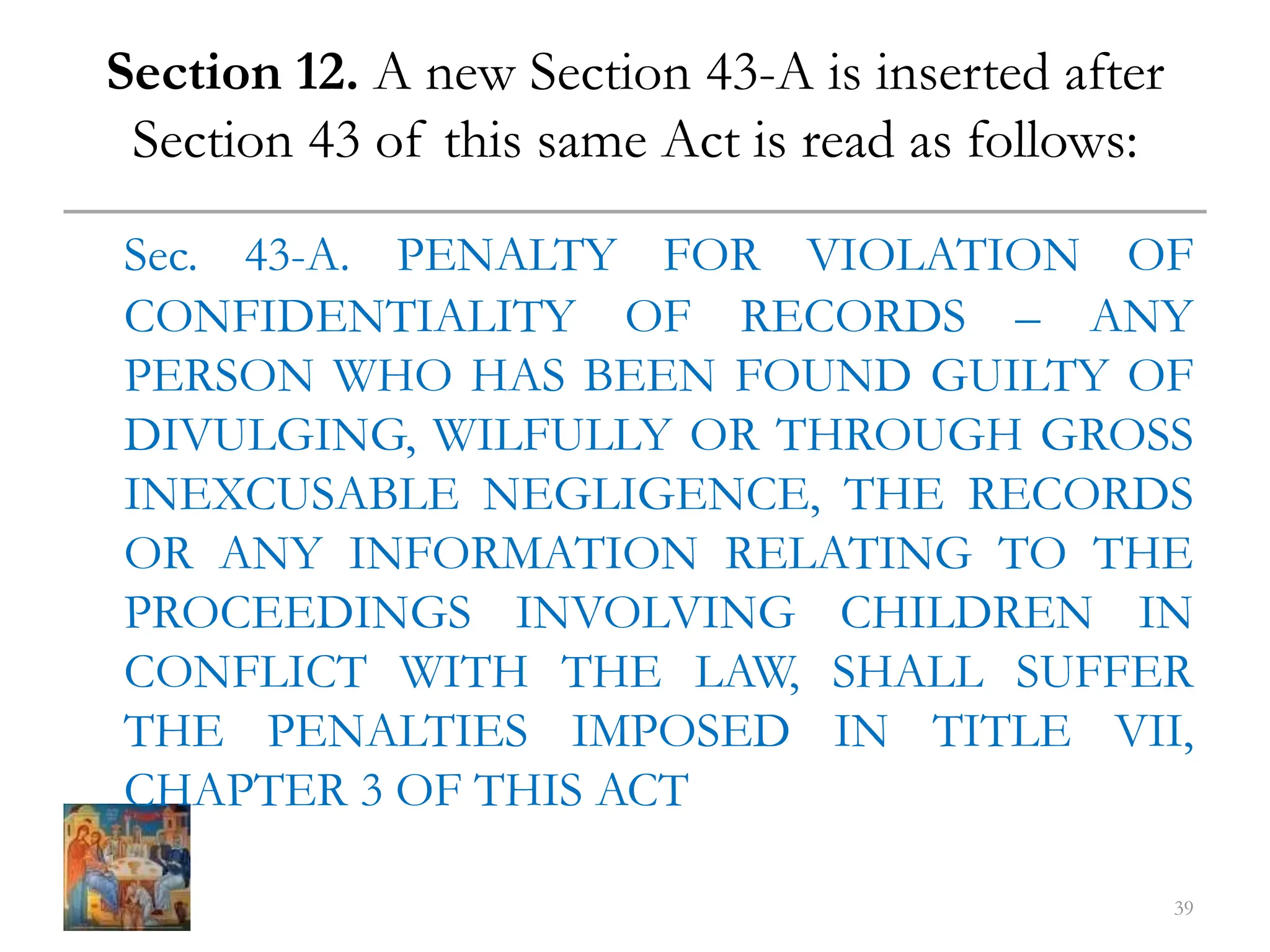 Section 12. A new Section 43-A is inserted after
Section 43 of this same Act is read as follows:
Sec. 43-A. PENALTY FOR VIOLATION OF
CONFIDENTIALITY OF RECORDS – ANY
PERSON WHO HAS BEEN FOUND GUILTY OF
DIVULGING, WILFULLY OR THROUGH GROSS
INEXCUSABLE NEGLIGENCE, THE RECORDS
OR ANY INFORMATION RELATING TO THE
PROCEEDINGS INVOLVING CHILDREN IN
CONFLICT WITH THE LAW, SHALL SUFFER
THE PENALTIES IMPOSED IN TITLE VII,
CHAPTER 3 OF THIS ACT
39
 