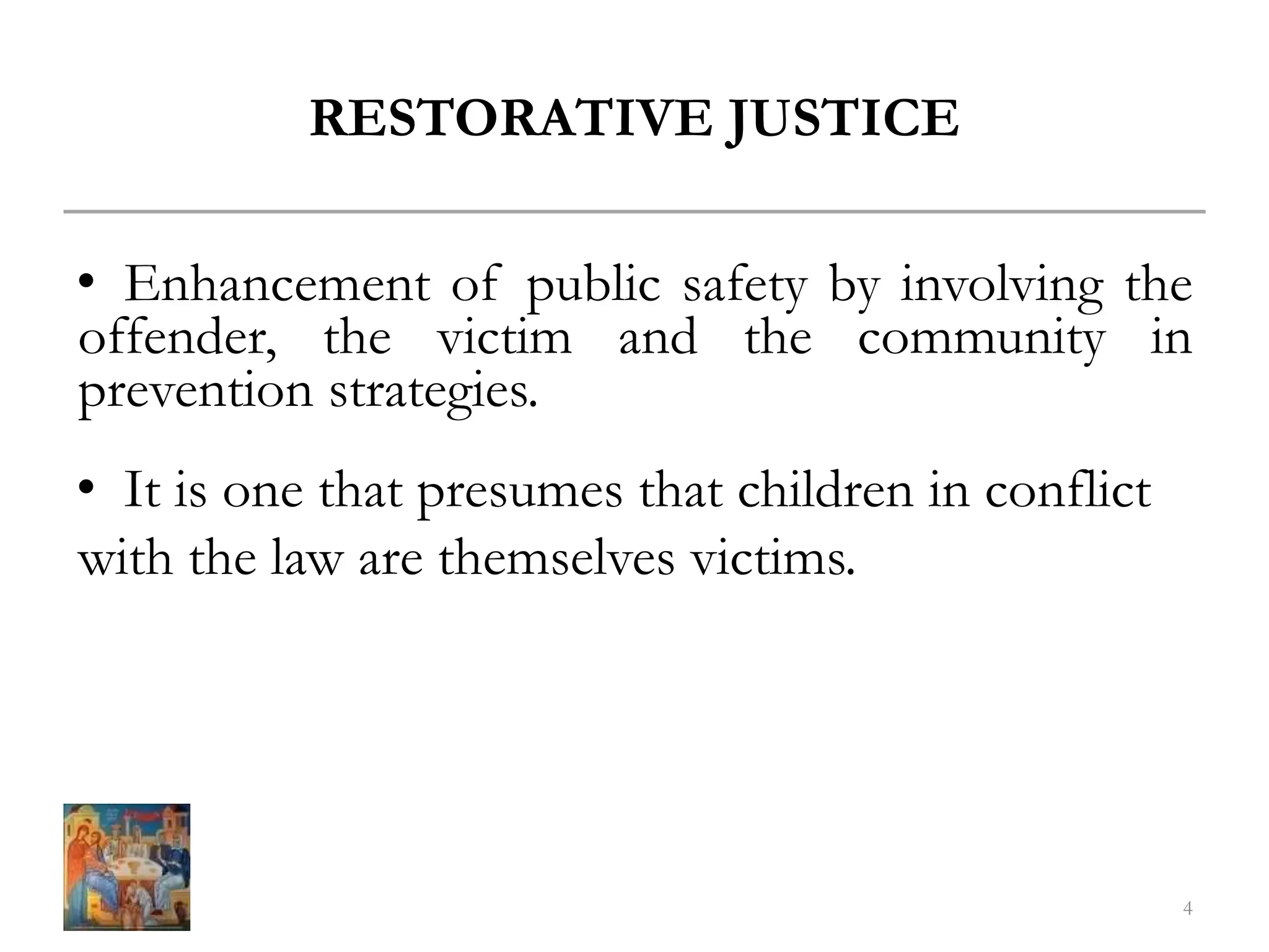 RESTORATIVE JUSTICE
• Enhancement of public safety by involving the
offender, the victim and the community in
prevention strategies.
• It is one that presumes that children in conflict
with the law are themselves victims.
4
 
