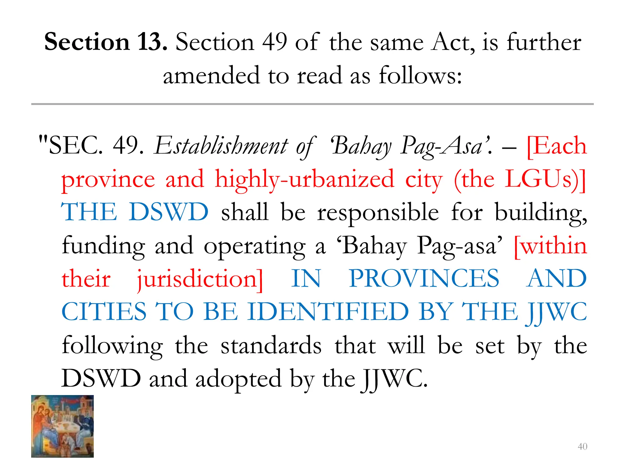 Section 13. Section 49 of the same Act, is further
amended to read as follows:
"SEC. 49. Establishment of ‘Bahay Pag-Asa’. – [Each
province and highly-urbanized city (the LGUs)]
THE DSWD shall be responsible for building,
funding and operating a ‘Bahay Pag-asa’ [within
their jurisdiction] IN PROVINCES AND
CITIES TO BE IDENTIFIED BY THE JJWC
following the standards that will be set by the
DSWD and adopted by the JJWC.
40
 