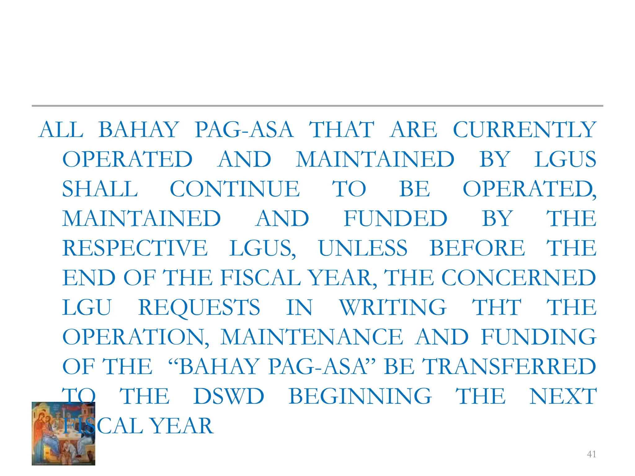 ALL BAHAY PAG-ASA THAT ARE CURRENTLY
OPERATED AND MAINTAINED BY LGUS
SHALL CONTINUE TO BE OPERATED,
MAINTAINED AND FUNDED BY THE
RESPECTIVE LGUS, UNLESS BEFORE THE
END OF THE FISCAL YEAR, THE CONCERNED
LGU REQUESTS IN WRITING THT THE
OPERATION, MAINTENANCE AND FUNDING
OF THE “BAHAY PAG-ASA” BE TRANSFERRED
TO THE DSWD BEGINNING THE NEXT
FISCAL YEAR
41
 